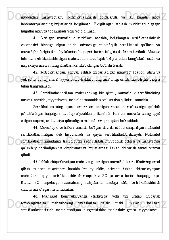muddatlari   mahsulotlarni   sertifikatlashtirish   qoidalarida   va   SO   hamda   sinov
laboratoriyalarining   hujjatlarida   belgilanadi.   Belgilangan   saqlash   muddatlari   tugagan
hujjatlar arxivga topshiriladi yoki yo‘q qilinadi.
41.   Berilgan   muvofiqlik   sertifikati   asosida,   belgilangan   sertifikatlashtirish
chizmasini   hisobga   olgan   holda,   arizachiga   muvofiqlik   sertifikatini   qo‘llash   va
muvofiqlik   belgisidan   foydalanish   huquqini   berish   to‘g‘risida   bitim   tuziladi.   Mazkur
bitimda   sertifikatlashtirilgan   mahsulotni   muvofiqlik   belgisi   bilan   tamg‘alash   usuli   va
inspeksiya nazoratining shartlari kelishib olingan bo‘lishi kerak.
42.   Sertifikatlangan,   seriyali   ishlab   chiqariladigan   mahsulot   (qadoq,   idish   va
yuk jo‘natuv hujjatlari) tayyorlovchi-tashkilotning mas’ulligi ostida muvofiqlik belgisi
bilan tamg‘alana di.
43.   Sertifikatlashtirilgan   mahsulotning   bir   qismi,   muvofiqlik   sertifikatining
nusxasi asosida, tayyorlovchi-tashkilot tomonidan realizatsiya qilinishi mumkin.
Sertifikat   aslining   egasi   tomonidan   berilgan   nusxalar   mahsulotga   qo‘shib
jo‘natiladigan   hujjatga   muvofiq   ro‘yxatdan   o‘tkaziladi.   Har   bir   nusxada   uning   qayd
etilgan raqami, realizatsiya qilinadigan mahsulotning miqdori ko‘rsatiladi.
44.   Muvofiqlik   sertifikati   amalda   bo‘lgan   davrda   ishlab   chiqarilgan   mahsulot
sertifikatlashtirilgan   deb   hisoblanadi   va   qayta   sertifikatlashtirilmaydi.   Mahsulot
sertifikatlashtirilganligini   tasdiqlovchi   asos   sifatida   muvofiqlik   belgisi   va   mahsulotga
qo‘shib   yuboriladigan   va   ekspluatatsiya   hujjatlardagi   ishlab   chiqarish   sanasi   xizmat
qiladi.
45. Ishlab chiqarilayotgan mahsulotga berilgan muvofiqlik sertifikatining amal
qilish   muddati   tugashidan   kamida   bir   oy   oldin,   arizachi   ishlab   chiqarilayotgan
mahsulotini   qayta   sertifikatlashtirish   maqsadida   SO   ga   ariza   berish   huquqiga   ega.
Bunda   SO   inspeksiya   nazoratining   natijalarini   hisobga   olib,   sertifikatlashtirish
chizmasini o‘zgartirishi mumkin.
46.   Mahsulot   konstruksiyasiga   (tarkibiga)   yoki   uni   ishlab   chiqarish
texnologiyasiga   mahsulotning   tavsiflariga   ta’sir   etishi   mumkin   bo‘lgan,
sertifikatlashtirishda   tasdiqlanadigan   o‘zgartirishlar   rejalashtirilganda   tayyorlovchi- 