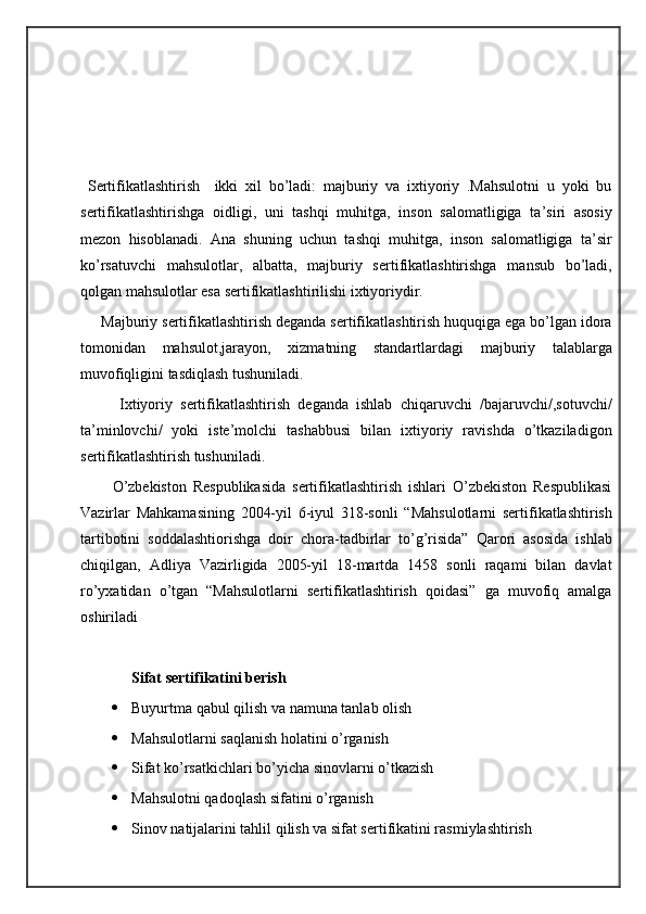  Sertifikatlashtirish     ikki   xil   bo’ladi:   majburiy   va   ixtiyoriy   .Mahsulotni   u   yoki   bu
sertifikatlashtirishga   oidligi,   uni   tashqi   muhitga,   inson   salomatligiga   ta’siri   asosiy
mezon   hisoblanadi.   Ana   shuning   uchun   tashqi   muhitga,   inson   salomatligiga   ta’sir
ko’rsatuvchi   mahsulotlar,   albatta,   majburiy   sertifikatlashtirishga   mansub   bo’ladi,
qolgan mahsulotlar esa sertifikatlashtirilishi ixtiyoriydir.
     Majburiy sertifikatlashtirish deganda sertifikatlashtirish huquqiga ega bo’lgan idora
tomonidan   mahsulot,jarayon,   xizmatning   standartlardagi   majburiy   talablarga
muvofiqligini tasdiqlash tushuniladi.
          Ixtiyoriy   sertifikatlashtirish   deganda   ishlab   chiqaruvchi   /bajaruvchi/,sotuvchi/
ta’minlovchi/   yoki   iste’molchi   tashabbusi   bilan   ixtiyoriy   ravishda   o’tkaziladigon
sertifikatlashtirish tushuniladi.
          O’zbekiston   Respublikasida   sertifikatlashtirish   ishlari   O’zbekiston   Respublikasi
Vazirlar   Mahkamasining   2004-yil   6-iyul   318-sonli   “Mahsulotlarni   sertifikatlashtirish
tartibotini   soddalashtiorishga   doir   chora-tadbirlar   to’g’risida”   Qarori   asosida   ishlab
chiqilgan,   Adliya   Vazirligida   2005-yil   18-martda   1458   sonli   raqami   bilan   davlat
ro’yxatidan   o’tgan   “Mahsulotlarni   sertifikatlashtirish   qoidasi”   ga   muvofiq   amalga
oshiriladi
Sifat sertifikatini berish
 Buyurtma qabul qilish va namuna tanlab olish 
 Mahsulotlarni saqlanish holatini o’rganish
 Sifat ko’rsatkichlari bo’yicha sinovlarni o’tkazish 
 Mahsulotni qadoqlash sifatini o’rganish
 Sinov natijalarini tahlil qilish va sifat sertifikatini rasmiylashtirish 