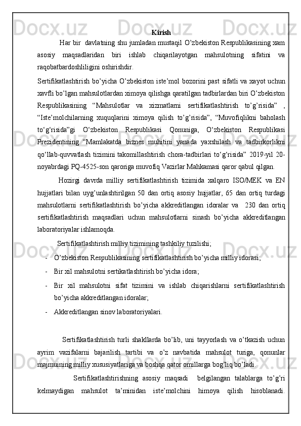 Kirish
                   Har bir   davlatning shu jumladan mustaqil O’zbekiston Respublikasining xam
asosiy   maqsadlaridan   biri   ishlab   chiqarilayotgan   mahsulotning   sifatini   va
raqobatbardoshliligini oshirishdir.
Sertifikatlashtirish bo’yicha O’zbekiston iste’mol bozorini past  sifatli  va xayot uchun
xavfli bo’lgan mahsulotlardan ximoya qilishga qaratilgan tadbirlardan biri O’zbekiston
Respublikasining   “Mahsulotlar   va   xizmatlarni   sertifikatlashtirish   to’g’risida”   ,
“Iste’molchilarning   xuquqlarini   ximoya   qilish   to’g’risida”,   “Muvofiqlikni   baholash
to‘g‘risida”gi   O‘zbekiston   Respublikasi   Qonuniga,   O‘zbekiston   Respublikasi
Prezidentining   “Mamlakatda   biznes   muhitini   yanada   yaxshilash   va   tadbirkorlikni
qo‘llab-quvvatlash  tizimini  takomillashtirish  chora-tadbirlari  to‘g‘risida”  2019-yil   20-
noyabrdagi PQ-4525-son  qaroriga  muvofiq Vazirlar Mahkamasi qaror qabul qilgan.
            Hozirgi   davrda   milliy   sertifikatlashtirish   tizimida   xalqaro   ISO/MEK   va   EN
hujjatlari   bilan   uyg’unlashtirilgan   50   dan   ortiq   asosiy   hujjatlar,   65   dan   ortiq   turdagi
mahsulotlarni   sertifikatlashtirish   bo’yicha   akkreditlangan   idoralar   va     230   dan   ortiq
sertifikatlashtirish   maqsadlari   uchun   mahsulotlarni   sinash   bo’yicha   akkreditlangan
laboratoriyalar ishlamoqda. 
           Sertifikatlashtirish milliy tizimining tashkiliy tuzilishi;
- O’zbekiston Respublikasining sertifikatlashtirish bo’yicha milliy idorasi;
- Bir xil mahsulotni sertikatlashtirish bo’yicha idora;
- Bir   xil   mahsulotni   sifat   tizimini   va   ishlab   chiqarishlarni   sertifikatlashtirish
bo’yicha akkreditlangan idoralar;
- Akkreditlangan sinov laboratoriyalari. 
                  Sertifikatlashtirish   turli   shakllarda   bo’lib,   uni   tayyorlash   va   o’tkazish   uchun
ayrim   vazifalarni   bajarilish   tartibi   va   o’z   navbatida   mahsulot   turiga,   qonunlar
majmuining milliy xususiyatlariga va boshqa qator omillarga bog’liq bo’ladi. 
                Sertifikatlashtirishning   asosiy   maqsadi     belgilangan   talablarga   to’g’ri
kelmaydigan   mahsulot   ta’minidan   iste’molchini   himoya   qilish   hisoblanadi. 