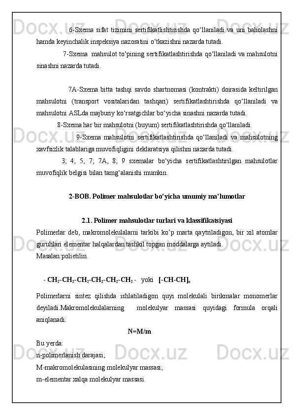                         6- Sxema   sifat   tizimini   sertifikatlishtirishda   qo‘llaniladi   va   uni   baholashni
hamda keyinchalik inspeksiya nazoratini o‘tkazishni nazarda tutadi.
                7- Sxema   mahsulot to‘pining sertifikatlashtirishda qo‘llaniladi va mahsulotni
sinashni nazarda tutadi.
                        7A- Sxema   bitta   tashqi   savdo   shartnomasi   (kontrakti)   doirasida   keltirilgan
mahsulotni   (transport   vositalaridan   tashqari)   sertifikatlashtirishda   qo‘llaniladi   va
mahsulotni ASLda majburiy ko‘rsatgichlar bo‘yicha sinashni nazarda tutadi.
             8- Sxema  har bir mahsulotni (buyum) sertifikatlashtirishda qo‘llaniladi.
                            9- Sxema   mahsulotni   sertifikatlashtirishda   qo‘llaniladi   va   mahsulotning
xavfsizlik talablariga muvofiqligini deklaratsiya qilishni nazarda tutadi.
  3;   4;   5;   7;   7A,   8;   9   sxema lar   bo‘yicha   sertifikatlashtirilgan   mahsulotlar
muvofiqlik belgisi bilan tamg‘alanishi mumkin.
2-BOB. Polimer mahsulotlar bo’yicha umumiy ma’lumotlar
2.1. Polimer mahsulotlar turlari va klassifikatsiyasi
Polimerlar   deb,   makromolekulalarni   tarkibi   ko’p   marta   qaytriladigon,   bir   xil   atomlar
guruhlari elementar halqalardan tashkil topgan moddalarga aytiladi.
Masalan:polietilin.
    -  CH
2 -CH
2 -CH
2 -CH
2 -CH
2 -CH
2  -   yoki    [-CH-CH]
n
Polimerlarni   sintez   qilishda   ishlatiladigon   quyi   molekulali   birikmalar   monomerlar
deyiladi.Makromolekulalarning     molekulyar   massasi   quyidagi   formula   orqali
aniqlanadi:                         
                                                      N=M/m  
Bu yerda:
n-polimerlanish darajasi;
M-makromolekulasining molekulyar massasi;
m-elementar xalqa molekulyar massasi. 