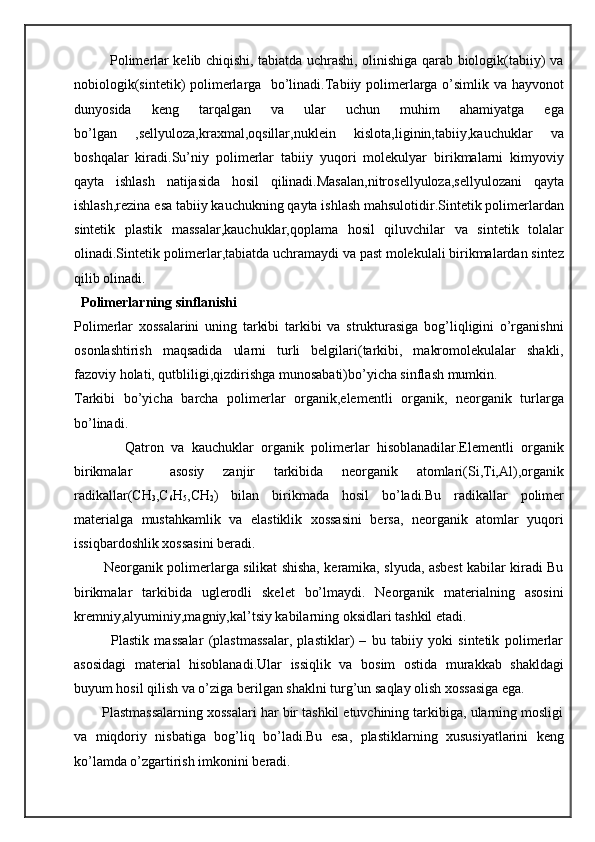                Polimerlar kelib chiqishi, tabiatda uchrashi, olinishiga qarab biologik(tabiiy) va
nobiologik(sintetik) polimerlarga   bo’linadi.Tabiiy polimerlarga o’simlik va hayvonot
dunyosida   keng   tarqalgan   va   ular   uchun   muhim   ahamiyatga   ega
bo’lgan   ,sellyuloza,kraxmal,oqsillar,nuklein   kislota,liginin,tabiiy,kauchuklar   va
boshqalar   kiradi.Su’niy   polimerlar   tabiiy   yuqori   molekulyar   birikmalarni   kimyoviy
qayta   ishlash   natijasida   hosil   qilinadi.Masalan,nitrosellyuloza,sellyulozani   qayta
ishlash,rezina esa tabiiy kauchukning qayta ishlash mahsulotidir.Sintetik polimerlardan
sintetik   plastik   massalar,kauchuklar,qoplama   hosil   qiluvchilar   va   sintetik   tolalar
olinadi.Sintetik polimerlar,tabiatda uchramaydi va past molekulali birikmalardan sintez
qilib olinadi.
  Polimerlarning sinflanishi
Polimerlar   xossalarini   uning   tarkibi   tarkibi   va   strukturasiga   bog’liqligini   o’rganishni
osonlashtirish   maqsadida   ularni   turli   belgilari(tarkibi,   makromolekulalar   shakli,
fazoviy holati, qutbliligi,qizdirishga munosabati)bo’yicha sinflash mumkin.
Tarkibi   bo’yicha   barcha   polimerlar   organik,elementli   organik,   neorganik   turlarga
bo’linadi.
              Qatron   va   kauchuklar   organik   polimerlar   hisoblanadilar.Elementli   organik
birikmalar     asosiy   zanjir   tarkibida   neorganik   atomlari(Si,Ti,Al),organik
radikallar(CH
3 ,C
6 H
5 ,CH
2 )   bilan   birikmada   hosil   bo’ladi.Bu   radikallar   polimer
materialga   mustahkamlik   va   elastiklik   xossasini   bersa,   neorganik   atomlar   yuqori
issiqbardoshlik xossasini beradi.
             Neorganik polimerlarga silikat shisha, keramika, slyuda, asbest kabilar kiradi Bu
birikmalar   tarkibida   uglerodli   skelet   bo’lmaydi.   Neorganik   materialning   asosini
kremniy,alyuminiy,magniy,kal’tsiy kabilarning oksidlari tashkil etadi.
              Plastik   massalar   (plastmassalar,   plastiklar)   –   bu   tabiiy   yoki   sintetik   polimerlar
asosidagi   material   hisoblanadi.Ular   issiqlik   va   bosim   ostida   murakkab   shakldagi
buyum hosil qilish va o’ziga berilgan shaklni turg’un saqlay olish xossasiga ega.
       Plastmassalarning xossalari har bir tashkil etuvchining tarkibiga, ularning mosligi
va   miqdoriy   nisbatiga   bog’liq   bo’ladi.Bu   esa,   plastiklarning   xususiyatlarini   keng
ko’lamda o’zgartirish imkonini beradi. 