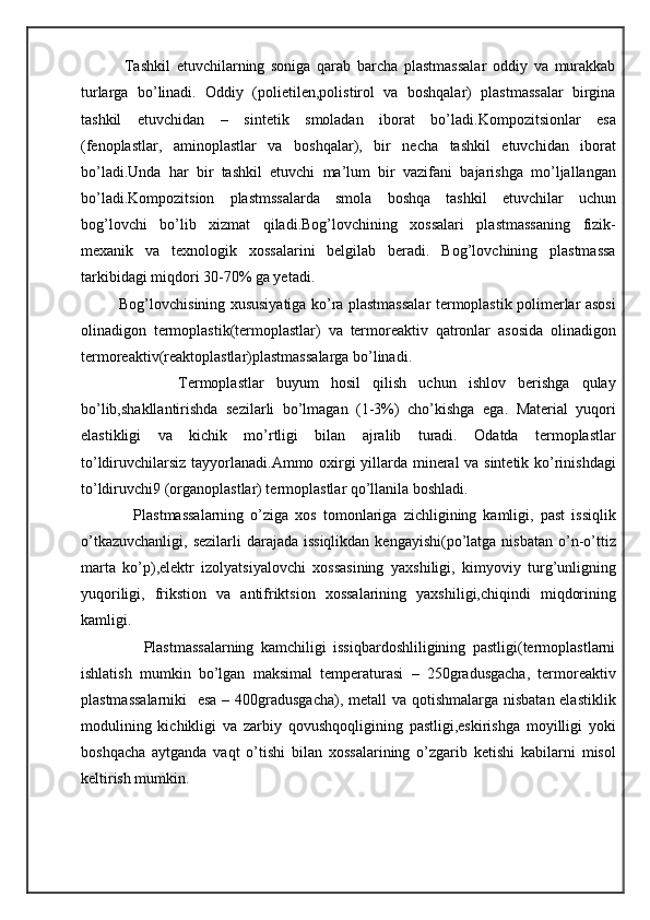               Tashkil   etuvchilarning   soniga   qarab   barcha   plastmassalar   oddiy   va   murakkab
turlarga   bo’linadi.   Oddiy   (polietilen,polistirol   va   boshqalar)   plastmassalar   birgina
tashkil   etuvchidan   –   sintetik   smoladan   iborat   bo’ladi.Kompozitsionlar   esa
(fenoplastlar,   aminoplastlar   va   boshqalar),   bir   necha   tashkil   etuvchidan   iborat
bo’ladi.Unda   har   bir   tashkil   etuvchi   ma’lum   bir   vazifani   bajarishga   mo’ljallangan
bo’ladi.Kompozitsion   plastmssalarda   smola   boshqa   tashkil   etuvchilar   uchun
bog’lovchi   bo’lib   xizmat   qiladi.Bog’lovchining   xossalari   plastmassaning   fizik-
mexanik   va   texnologik   xossalarini   belgilab   beradi.   Bog’lovchining   plastmassa
tarkibidagi miqdori 30-70% ga yetadi.
               Bog’lovchisining xususiyatiga ko’ra plastmassalar termoplastik polimerlar asosi
olinadigon   termoplastik(termoplastlar)   va   termoreaktiv   qatronlar   asosida   olinadigon
termoreaktiv(reaktoplastlar)plastmassalarga bo’linadi.
                Termoplastlar   buyum   hosil   qilish   uchun   ishlov   berishga   qulay
bo’lib,shakllantirishda   sezilarli   bo’lmagan   (1-3%)   cho’kishga   ega.   Material   yuqori
elastikligi   va   kichik   mo’rtligi   bilan   ajralib   turadi.   Odatda   termoplastlar
to’ldiruvchilarsiz tayyorlanadi.Ammo oxirgi yillarda mineral  va sintetik ko’rinishdagi
to’ldiruvchi9 (organoplastlar) termoplastlar qo’llanila boshladi.
                Plastmassalarning   o’ziga   xos   tomonlariga   zichligining   kamligi,   past   issiqlik
o’tkazuvchanligi,  sezilarli  darajada issiqlikdan  kengayishi(po’latga nisbatan  o’n-o’ttiz
marta   ko’p),elektr   izolyatsiyalovchi   xossasining   yaxshiligi,   kimyoviy   turg’unligning
yuqoriligi,   frikstion   va   antifriktsion   xossalarining   yaxshiligi,chiqindi   miqdorining
kamligi.
                  Plastmassalarning   kamchiligi   issiqbardoshliligining   pastligi(termoplastlarni
ishlatish   mumkin   bo’lgan   maksimal   temperaturasi   –   250gradusgacha,   termoreaktiv
plastmassalarniki    esa – 400gradusgacha),  metall  va qotishmalarga nisbatan elastiklik
modulining   kichikligi   va   zarbiy   qovushqoqligining   pastligi,eskirishga   moyilligi   yoki
boshqacha   aytganda   vaqt   o’tishi   bilan   xossalarining   o’zgarib   ketishi   kabilarni   misol
keltirish mumkin. 