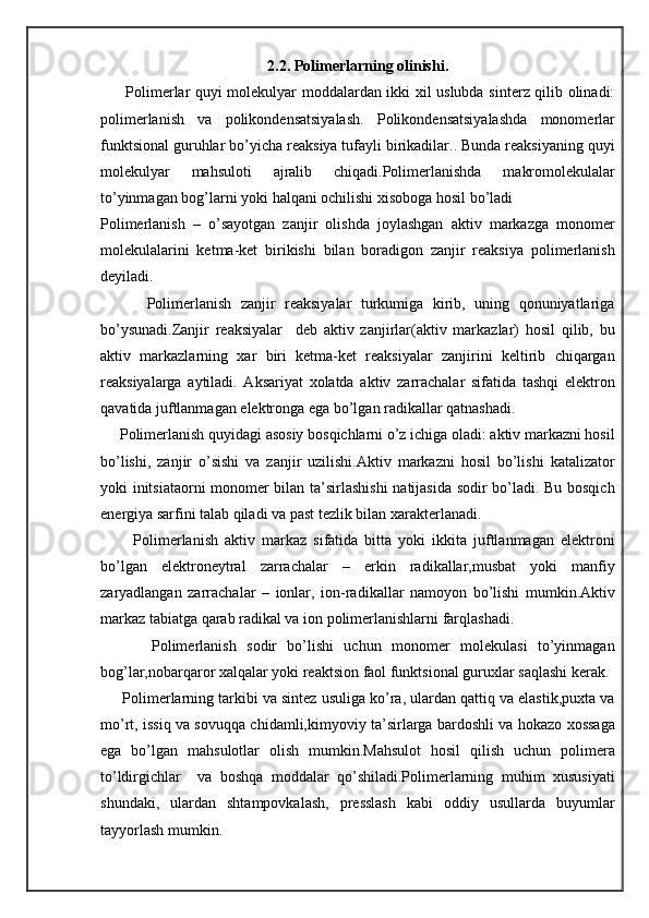 2.2. Polimerlarning olinishi.
         Polimerlar quyi molekulyar moddalardan ikki xil uslubda sinterz qilib olinadi:
polimerlanish   va   polikondensatsiyalash.   Polikondensatsiyalashda   monomerlar
funktsional guruhlar bo’yicha reaksiya tufayli birikadilar.. Bunda reaksiyaning quyi
molekulyar   mahsuloti   ajralib   chiqadi.Polimerlanishda   makromolekulalar
to’yinmagan bog’larni yoki halqani ochilishi xisoboga hosil bo’ladi
Polimerlanish   –   o’sayotgan   zanjir   olishda   joylashgan   aktiv   markazga   monomer
molekulalarini   ketma-ket   birikishi   bilan   boradigon   zanjir   reaksiya   polimerlanish
deyiladi.
          Polimerlanish   zanjir   reaksiyalar   turkumiga   kirib,   uning   qonuniyatlariga
bo’ysunadi.Zanjir   reaksiyalar     deb   aktiv   zanjirlar(aktiv   markazlar)   hosil   qilib,   bu
aktiv   markazlarning   xar   biri   ketma-ket   reaksiyalar   zanjirini   keltirib   chiqargan
reaksiyalarga   aytiladi.   Aksariyat   xolatda   aktiv   zarrachalar   sifatida   tashqi   elektron
qavatida juftlanmagan elektronga ega bo’lgan radikallar qatnashadi.
     Polimerlanish quyidagi asosiy bosqichlarni o’z ichiga oladi: aktiv markazni hosil
bo’lishi,   zanjir   o’sishi   va   zanjir   uzilishi.Aktiv   markazni   hosil   bo’lishi   katalizator
yoki initsiataorni  monomer bilan ta’sirlashishi  natijasida sodir bo’ladi. Bu bosqich
energiya sarfini talab qiladi va past tezlik bilan xarakterlanadi.
          Polimerlanish   aktiv   markaz   sifatida   bitta   yoki   ikkita   juftlanmagan   elektroni
bo’lgan   elektroneytral   zarrachalar   –   erkin   radikallar,musbat   yoki   manfiy
zaryadlangan   zarrachalar   –   ionlar,   ion-radikallar   namoyon   bo’lishi   mumkin.Aktiv
markaz tabiatga qarab radikal va ion polimerlanishlarni farqlashadi.
          Polimerlanish   sodir   bo’lishi   uchun   monomer   molekulasi   to’yinmagan
bog’lar,nobarqaror xalqalar yoki reaktsion faol funktsional guruxlar saqlashi kerak.
      Polimerlarning tarkibi va sintez usuliga ko’ra, ulardan qattiq va elastik,puxta va
mo’rt, issiq va sovuqqa chidamli,kimyoviy ta’sirlarga bardoshli va hokazo xossaga
ega   bo’lgan   mahsulotlar   olish   mumkin.Mahsulot   hosil   qilish   uchun   polimera
to’ldirgichlar     va   boshqa   moddalar   qo’shiladi.Polimerlarning   muhim   xususiyati
shundaki,   ulardan   shtampovkalash,   presslash   kabi   oddiy   usullarda   buyumlar
tayyorlash mumkin. 