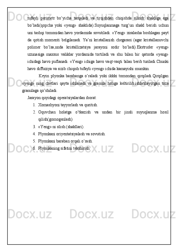 tufayli   perimetr   bo’yicha   tarqaladi   va   tirqishdan   chiqishda   silindr   shakliga   ega
bo’ladi(qopcha   yoki   «yeng»   shaklida).Suyuqlanmaga   turg’un   shakl   berish   uchun
uni tashqi tomonidan havo yordamida sovutiladi. «Yeng» xiralasha boshlagan payt
da   qotish   momenti   belgilanadi.   Ya’ni   kristallanish   chegarasi   (agar   kristallanuvchi
polimer   bo’lsa,unda   kristallizatsiya   jarayoni   sodir   bo’ladi).Ekstruder   «yeng»
uzunasiga   maxsus   valiklar   yordamida   tortiladi   va   shu   bilan   bir   qatorda   «yeng»
ichidagi havo puflanadi. «Yeng» ichiga havo vaqt-vaqti bilan berib turiladi.Chunki
havo diffuziya va sizib chiqish tufayli «yeng» ichida kamayishi mumkin.
                    Keyin   plyonka   barabanga   o’raladi   yoki   ikkki   tomondan   qirqiladi.Qirqilgan
«yeng»   ning   chetlari   qayta   ishlanadi   va   granula   holiga   keltirilib,ishlatilayotgan   toza
granulaga qo’shiladi.
Jarayon quyidagi operatsiyalardan iborat:
1. Xomashyoni tayyorlash va quritish.
2. Oquvchan   holatga   o’tkazish   va   undan   bir   jinsli   suyuqlanma   hosil
qilish(gomogenlash)
3. « Yeng »  ni olish (shakllari).
4. Plyonkani oriyentatsiyalash va sovutish.
5. Plyonkani baraban orqali o’rash.
6. Plyonkaning sifatini tekshirish. 