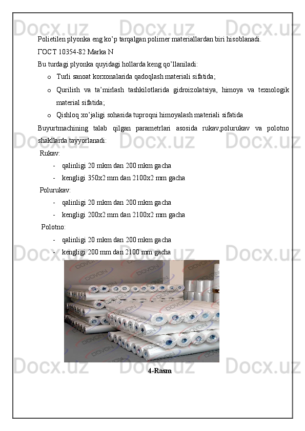 Polietilen plyonka eng ko’p tarqalgan polimer materiallardan biri hisoblanadi.
ГОСТ  10 354-82 Marka N
Bu turdagi plyonka quyidagi hollarda keng qo’llaniladi:
o Turli sanoat korxonalarida qadoqlash materiali sifatida;
o Qurilish   va   ta’mirlash   tashkilotlarida   gidroizolatsiya,   himoya   va   texnologik
material sifatida;
o Qishloq xo’jaligi sohasida tuproqni himoyalash materiali sifatida
Buyurtmachining   talab   qilgan   parametrlari   asosida   rukav,polurukav   va   polotno
shakllarda tayyorlanadi:
 Rukav:
- qalinligi 20 mkm dan 200 mkm gacha
- kengligi 350x2 mm dan 2100x2 mm gacha
 Polurukav:
- qalinligi 20 mkm dan 200 mkm gacha
- kengligi 200x2 mm dan 2100x2 mm gacha
  Polotno:
- qalinligi 20 mkm dan 200 mkm gacha
- kengligi 200 mm dan 2100 mm gacha
 
                                                4-Rasm
   