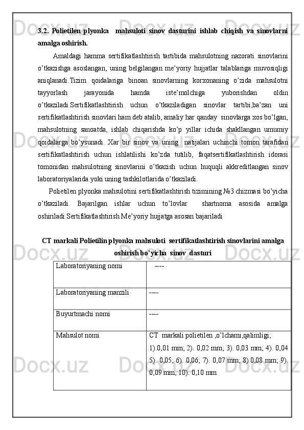 3.2.   Polietilen   plyonka     mahsuloti   sinov   dasturini   ishlab   chiqish   va   sinovlarni
amalga oshirish. 
          Amaldagi   hamma   sertifikatlashtirish   tartibida   mahsulotning   nazorati   sinovlarini
o’tkazishga   asoslangan,   uning   belgilangan   me’yoriy   hujjatlar   talablariga   muvosiqligi
aniqlanadi.Tizim   qoidalariga   binoan   sinovlarning   korxonaning   o’zida   mahsulotni
tayyorlash   jarayonida   hamda   iste’molchiga   yuborishdan   oldin
o’tkaziladi.Sertifikatlashtirish   uchun   o’tkaziladigan   sinovlar   tartibi,ba’zan   uni
sertifikatlashtirish sinovlari ham deb atalib, amaliy har qanday  sinovlarga xos bo’lgan,
mahsulotning   sanoatda,   ishlab   chiqarishda   ko’p   yillar   ichida   shakllangan   umumiy
qoidalarga   bo’ysunadi.   Xar   bir   sinov   va   uning     natijalari   uchinchi   tomon   tarafidan
sertifikatlashtirish   uchun   ishlatilishi   ko’zda   tutilib,   faqatsertifikatlashtirish   idorasi
tomonidan   mahsulotning   sinovlarini   o’tkazish   uchun   huquqli   akkreditlangan   sinov
laboratoriyalarida yoki uning tashkilotlarida o’tkaziladi.
      Polietilen plyonka mahsulotini sertifikatlashtirish tizimining №3 chizmasi bo’yicha
o’tkaziladi.   Bajarilgan   ishlar   uchun   to’lovlar     shartnoma   asosida   amalga
oshiriladi.Sertifikatlashtirish Me’yoriy hujjatga asosan bajariladi
CT markali Polietilin plyonka mahsuloti  sertifikatlashtirish sinovlarini amalga
oshirish bo’yicha  sinov  dasturi
Laboratoriyaning nomi     ----
Laboratoriyaning manzili ----
Buyurtmachi nomi ----
Mahsulot nomi CT  markali polietilen ,o’lchami,qalimligi;
1).0,01 mm; 2). 0,02 mm; 3). 0,03 mm; 4). 0,04
5). 0,05; 6). 0,06; 7). 0,07 mm; 8).0,08 mm; 9).
0,09 mm, 10). 0,10 mm 
