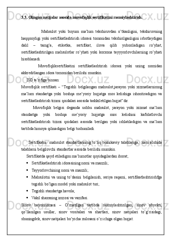 3.3 . Olingan natijalar asosida muvofiqlik sertifikatini rasmiylashtirish.  
                    Mahsulot   yoki   buyum   ma’lum   tekshiruvdan   o’tkanligini,   tekshiruvning
haqqonyligi yoki sertifikatlashtirish idorasi  tomonidan tekshirilganligini isbotlaydigan
dalil   –   tamg’a,   etiketka,   sertifikat,   ilova   qilib   yuboriladigan   ro’yhat,
sertifikatlashtirilgan   mahsulotlar   ro’yhati   yoki   korxona   tayyyorlovchilarning   ro’yhati
hisoblanadi.  
          Muvofiqliksertifikatini   sertifikatlashtirish   idorasi   yoki   uning   nomidan
akkreditlangan idora tomonidan berilishi mumkin.
     ISO ta’rifiga binoan:
Muvofiqlik   sertifikati   –   “Tegishli   belgilangan   mahsulot,jarayon   yoki   xizmatlarnimng
ma’lum   standartga   yoki   boshqa   me’yoriy   hujjatga   mos   kelishiga   ishontiradigon   va
sertifikatlashtirish tizimi qoidalari asosida tashkiletilgan hujjat”dir.
          Muvofiqlik   belgisi   deganda   ushbu   mahsulot,   jarayon   yoki   xizmat   ma’lum
standartga   yoki   boshqa   me’yoriy   hujjatga   mos   kelishini   kafolatlovchi
sertifikatlashtirish   tizimi   qoidalari   asosida   berilgan   yoki   ishlatiladigon   va   ma’lum
tartibda himoya qilinadigon belgi tushuniladi.
          Sertifikatni     mahsulot   standartlarining  to’liq  texnikaviy   talablariga,    xam   alohida
talablarni belgilovchi standartlar asosida berilishi mumkin.
     Sertifikatda qayd etiladigon ma’lumotlar quyidagilardan iborat;
 Sertifikatlashtirish idorasining nomi va manzili;
 Tayyorlovchining nomi va manzili;
 Mahsulotni   va   uning   to’dasini   belgilanish,   seriya   raqami,   sertifikatlashtirishfga
tegishli bo’lgan model yoki mahsulot turi;
 Tegishli standartga havola;
 Vakil shaxsning imzosi va vazifasi.
Sinov   bayonnomasi   –   O’rnatilgan   tartibda   rasmiylashtirilgan,   sinov   obyekti,
qo’llanilgan   usullar,   sinov   vositalari   va   shartlari,   sinov   natijalari   to’g’risidagi,
shuningdek, sinov natijalari bo’yicha xulosani o’z ichiga olgan hujjat. 
