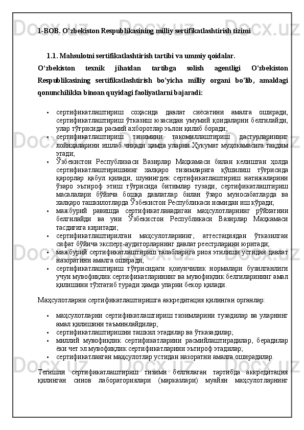1-BOB. O’zbekiston Respublikasining milliy sertifikatlashtirish tizimi
1.1. Mahsulotni sertifikatlashtirish tartibi va ummiy qoidalar.
O‘zbekiston   texnik   jihatdan   tartibga   solish   agentligi   O'zbekiston
Respublikasining   sertifikatlashtirish   bo'yicha   milliy   organi   bo'lib,   amaldagi
qonunchilikka binoan quyidagi faoliyatlarni bajaradi:
 сертификатлаштириш   соҳасида   давлат   сиёсатини   амалга   оширади,
сертификатлаштириш   ўтказиш   юзасидан   умумий   қоидаларни   белгилайди,
улар тўғрисида расмий ахборотлар эълон қилиб боради;
 сертификатлаштириш   тизимини   такомиллаштириш   дастурларининг
лойиҳаларини ишлаб чиқади ҳамда уларни Ҳукумат муҳокамасига тақдим
этади;
 Ўзбекистон   Республикаси   Вазирлар   Маҳкамаси   билан   келишган   ҳолда
сертификатлаштиришнинг   халқаро   тизимларига   қўшилиш   тўғрисида
қарорлар   қабул   қилади,   шунингдек   сертификатлаштириш   натижаларини
ўзаро   эътироф   этиш   тўғрисида   битимлар   тузади,   сертификатлаштириш
масалалари   бўйича   бошқа   давлатлар   билан   ўзаро   муносабатларда   ва
халқаро ташкилотларда Ўзбекистон Республикаси номидан иш кўради;
 мажбурий   равишда   сертификатланадиган   маҳсулотларнинг   рўйхатини
белгилайди   ва   уни   Ўзбекистон   Республикаси   Вазирлар   Маҳкамаси
тасдиғига киритади;
 сертификатлаштирилган   маҳсулотларнинг,   аттестациядан   ўтказилган
сифат бўйича эксперт-аудиторларнинг давлат реестрларини юритади;
 мажбурий сертификатлаштириш талабларига риоя этилиши устидан давлат
назоратини амалга оширади;
 сертификатлаштириш   тўғрисидаги   қонунчилик   нормалари   бузилганлиги
учун мувофиқлик сертификатларининг ва мувофиқлик белгиларининг амал
қилишини тўхтатиб туради ҳамда уларни бекор қилади.
Маҳсулотларни сертификатлаштиришга аккредитация қилинган органлар:
 маҳсулотларни   сертификатлаштириш   тизимларини   тузадилар   ва   уларнинг
амал қилишини таъминлайдилар;
 сертификатлаштиришни ташкил этадилар ва ўтказадилар;
 миллий   мувофиқлик   сертификатларини   расмийлаштирадилар,   берадилар
ёки чет эл мувофиқлик сертификатларини эътироф этадилар;
 сертификатланган маҳсулотлар устидан назоратни амалга оширадилар.
Тегишли   сертификатлаштириш   тизими   белгилаган   тартибда   аккредитация
қилинган   синов   лабораториялари   (марказлари)   муайян   маҳсулотларнинг 