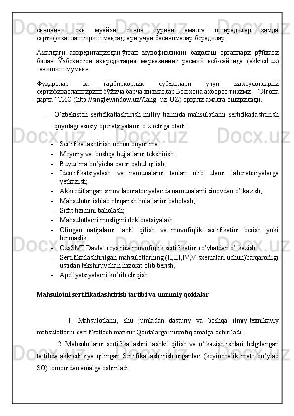 синовини   ёки   муайян   синов   турини   амалга   оширадилар   ҳамда
сертификатлаштириш мақсадлари учун баённомалар берадилар.
Амалдаги   аккредитациядан   ўтган   мувофиқликни   баҳолаш   органлари   рўйхати
билан   Ўзбекистон   аккредитация   марказининг   расмий   веб-сайтида   ( akkred.uz )
танишиш мумкин.
Фуқаролар   ва   тадбиркорлик   субектлари   учун   маҳсулотларни
сертификатлаштириш бўйича барча хизматлар Божхона ахборот тизими –  “Ягона
дарча” ТИС  ( http://singlewindow.uz/?lang=uz_UZ ) орқали амалга оширилади.
- O’zbekiston   sertifikatlashtirish   milliy   tizimida   mahsulotlarni   sertifikatlashtirish
quyidagi asosiy operatsiyalarni o’z ichiga oladi:
- Sertifikatlashtirish uchun buyurtma;
- Meyoriy va  boshqa hujjatlarni tekshirish;
- Buyurtma bo’yicha qaror qabul qilish;
- Identifikatsiyalash   va   namunalarni   tanlan   olib   ularni   laboratoriyalarga
yetkazish;
- Akkreditlangan sinov laboratoriyalarida namunalarni sinovdan o’tkazish;
- Mahsulotni ishlab chiqarish holatlarini baholash;
- Sifat tizimini baholash;
- Mahsulotlarni mosligini dekloratsiyalash;
- Olingan   natijalarni   tahlil   qilish   va   muvofiqlik   sertifikatini   berish   yoki
bermaslik;
- OzsSMT Davlat reystrida muvofiqlik sertifikatini ro’yhatdan o’tkazish;
- Sertifikatlashtirilgan mahsulotlarning (II,III,IV,V sxemalari uchun)barqarorligi
ustidan tekshiruvchan nazorat olib berish;
- Apellyatsiyalarni ko’rib chiqish.
Mahsulotni sertifikatlashtirish tartibi va umumiy qoidalar
    1.   Mahsulotlarni,   shu   jumladan   dasturiy   va   boshqa   ilmiy-texnikaviy
mahsulotlarni sertifikatlash mazkur Qoidalarga muvofiq amalga oshiriladi.
2.   Mahsulotlarni   sertifikatlashni   tashkil   qilish   va   o‘tkazish   ishlari   belgilangan
tartibda   akkreditsiya   qilingan   S ertifikatlashtirish   organlari   (keyinchalik   matn   bo‘ylab
SO) tomonidan amalga oshiriladi. 