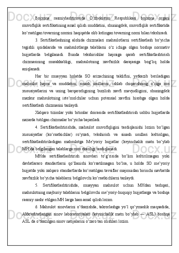 Bojxona   rasmiylashtiruvida   O‘zbekiston   Respublikasi   bojxona   organi
muvofiqlik sertifikatining amal qilish muddatini, shuningdek, muvofiqlik sertifikatida
ko‘rsatilgan tovarning nomini haqiqatda olib kelingan tovarning nomi bilan tekshiradi.
3.   Sertifikatlashning   alohida   chizmalari   mahsulotlarni   sertifikatlash   bo‘yicha
tegishli   qoidalarida   va   mahsulotlarga   talablarni   o‘z   ichiga   olgan   boshqa   normativ
hujjatlarda   belgilanadi.   Bunda   tekshirishlar   hajmiga   qarab   sertifikatlashtirish
chizmasining   murakkabligi,   mahsulotning   xavfsizlik   darajasiga   bog‘liq   holda
aniqlanadi. 
Har   bir   muayyan   holatda   SO   arizachining   taklifini,   yetkazib   beriladigan
mahsulot   hajmi   va   muddatini,   sinash   usullarini,   ishlab   chiqarishning   o‘ziga   xos
xususiyatlarini   va   uning   barqarorligining   buzilish   xavfi   mavjudligiini,   shuningdek
mazkur   mahsulotning   iste’molchilar   uchun   potensial   xavfini   hisobga   olgan   holda
sertifikatlash chizmasini tanlaydi.
Xalqaro   tizimlar   yoki   bitimlar   doirasida   sertifikatlashtirish   ushbu   hujjatlarda
nazarda tutilgan chizmalar bo‘yicha bajariladi.
4.   Sertifikatlashtirishda,   mahsulot   muvofiqligini   tasdiqlanishi   lozim   bo‘lgan
xususiyatlar   (ko‘rsatkichlar)   ro‘yxati,   tekshirish   va   sinash   usullari   keltirilgan,
sertifikatlashtiriladigan   mahsulotga   M e’yoriy   hujjatlar   (keyinchalik   matn   bo‘ylab
MH)da belgilangan talablarga mos ekanligi tasdiqlanadi.
MHda   sertifikatlashtirish   sinovlari   to‘g‘risida   bo‘lim   keltirilmagan   yoki
davlatlararo   standartlarni   qo‘llanishi   ko‘rsatilmagan   bo‘lsa,   u   holda   SO   me’yoriy
hujjatda yoki xalqaro standartlarda ko‘rsatilgan tavsiflar majmuidan birinchi navbatda
xavfsizlik bo‘yicha talablarni belgilovchi ko‘rsatkichlarni tanlaydi.
5.   Sertifikatlashtirishda,   muayyan   mahsulot   uchun   MHdan   tashqari,
mahsulotning majburiy talablarini belgilovchi me’yoriy-huquqiy hujjatlarga va boshqa
rasmiy nashr etilgan MH larga ham amal qilish lozim.
6.   Mahsulot   sinovlarini   o‘tkazishda,   takrorlashga   yo‘l   qo‘ymaslik   maqsadida,
A kkreditatlangan   sinov   laboratoriyalari   (keyinchalik   matn   bo‘ylab   —   ASL)   boshqa
ASL da o‘tkazilgan sinov natijalarini o‘zaro tan olishlari lozim. 