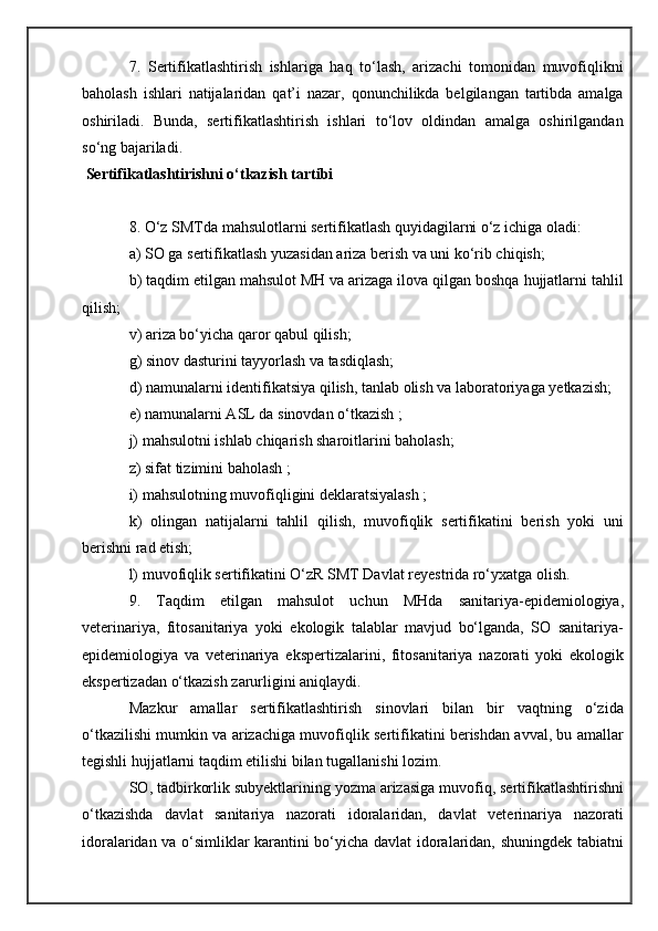7.   Sertifikatlashtirish   ishlariga   haq   to‘lash,   arizachi   tomonidan   muvofiqlikni
baholash   ishlari   natijalaridan   qat’i   nazar,   qonunchilikda   belgilangan   tartibda   amalga
oshiriladi.   Bunda,   sertifikatlashtirish   ishlari   to‘lov   oldindan   amalga   oshirilgandan
so‘ng bajariladi.
  Sertifikatlashtirishni o‘tkazish tartibi
8. O‘z SMTda mahsulotlarni sertifikatlash quyidagilarni o‘z ichiga oladi:
a) SO ga sertifikatlash yuzasidan ariza berish va uni ko‘rib chiqish;
b) taqdim etilgan mahsulot MH va arizaga ilova qilgan boshqa hujjatlarni tahlil
qilish;
v) ariza bo‘yicha qaror qabul qilish;
g) sinov dasturini tayyorlash va tasdiqlash;
d) namunalarni identifikatsiya qilish, tanlab olish va laboratoriyaga yetkazish;
e) namunalarni ASL da sinovdan o‘tkazish ;
j) mahsulotni ishlab chiqarish sharoitlarini baholash;
z) sifat tizimini baholash ;
i) mahsulotning muvofiqligini deklaratsiyalash ;
k)   olingan   natijalarni   tahlil   qilish,   muvofiqlik   sertifikatini   berish   yoki   uni
berishni rad etish;
l) muvofiqlik sertifikatini O‘zR SMT Davlat reyestrida ro‘yxatga olish.
9.   Taqdim   etilgan   mahsulot   uchun   MHda   sanitariya-epidemiologiya,
veterinariya,   fitosanitariya   yoki   ekologik   talablar   mavjud   bo‘lganda,   SO   sanitariya-
epidemiologiya   va   veterinariya   ekspertizalarini,   fitosanitariya   nazorati   yoki   ekologik
ekspertizadan o‘tkazish zarurligini aniqlaydi.
Mazkur   amallar   sertifikatlashtirish   sinovlari   bilan   bir   vaqtning   o‘zida
o‘tkazilishi mumkin va arizachiga muvofiqlik sertifikatini berishdan avval, bu amallar
tegishli hujjatlarni taqdim etilishi bilan tugallanishi lozim.
SO, tadbirkorlik subyektlarining yozma arizasiga muvofiq, sertifikatlashtirishni
o‘tkazishda   davlat   sanitariya   nazorati   idoralaridan,   davlat   veterinariya   nazorati
idoralaridan va o‘simliklar karantini bo‘yicha davlat idoralaridan, shuningdek tabiatni 
