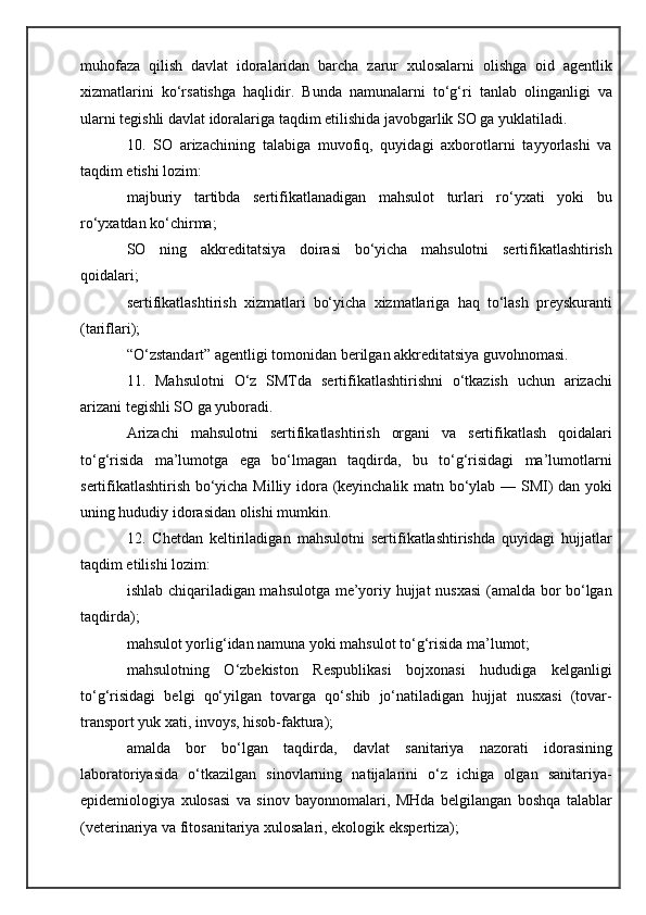 muhofaza   qilish   davlat   idoralaridan   barcha   zarur   xulosalarni   olishga   oid   agentlik
xizmatlarini   ko‘rsatishga   haqlidir.   Bunda   namunalarni   to‘g‘ri   tanlab   olinganligi   va
ularni tegishli davlat idoralariga taqdim etilishida javobgarlik SO ga yuklatiladi.
10.   SO   arizachining   talabiga   muvofiq,   quyidagi   axborotlarni   tayyorlashi   va
taqdim etishi lozim:
majburiy   tartibda   sertifikatlanadigan   mahsulot   turlari   ro‘yxati   yoki   bu
ro‘yxatdan ko‘chirma;
SO   ning   akkreditatsiya   doirasi   bo‘yicha   mahsulotni   sertifikatlashtirish
qoidalari;
sertifikatlashtirish   xizmatlari   bo‘yicha   xizmatlariga   haq   to‘lash   preyskuranti
(tariflari);
“O‘zstandart” agentligi tomonidan berilgan akkreditatsiya guvohnomasi.
11.   Mahsulotni   O‘z   SMTda   sertifikatlashtirishni   o‘tkazish   uchun   arizachi
arizani tegishli SO ga yuboradi.
Arizachi   mahsulotni   sertifikatlashtirish   organi   va   sertifikatlash   qoidalari
to‘g‘risida   ma’lumotga   ega   bo‘lmagan   taqdirda,   bu   to‘g‘risidagi   ma’lumotlarni
sertifikatlashtirish bo‘yicha Milliy idora (keyinchalik matn bo‘ylab — SMI) dan yoki
uning hududiy idorasidan olishi mumkin.
12.   Chetdan   keltiriladigan   mahsulotni   sertifikatlashtirishda   quyidagi   hujjatlar
taqdim etilishi lozim:
ishlab chiqariladigan mahsulotga me’yoriy hujjat nusxasi  (amalda bor bo‘lgan
taqdirda);
mahsulot yorlig‘idan namuna yoki mahsulot to‘g‘risida ma’lumot;
mahsulotning   O‘zbekiston   Respublikasi   bojxonasi   hududiga   kelganligi
to‘g‘risidagi   belgi   qo‘yilgan   tovarga   qo‘shib   jo‘natiladigan   hujjat   nusxasi   (tovar-
transport yuk xati, invoys, hisob-faktura);
amalda   bor   bo‘lgan   taqdirda,   davlat   sanitariya   nazorati   idorasining
laboratoriyasida   o‘tkazilgan   sinovlarning   natijalarini   o‘z   ichiga   olgan   sanitariya-
epidemiologiya   xulosasi   va   sinov   bayonnomalari,   MHda   belgilangan   boshqa   talablar
(veterinariya va fitosanitariya xulosalari, ekologik ekspertiza); 