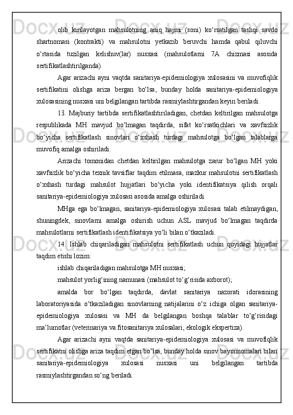 olib   kirilayotgan   mahsulotning   aniq   hajmi   (soni)   ko‘rsatilgan   tashqi   savdo
shartnomasi   (kontrakti)   va   mahsulotni   yetkazib   beruvchi   hamda   qabul   qiluvchi
o‘rtasida   tuzilgan   kelishuv(lar)   nusxasi   (mahsulotlarni   7A   chizmasi   asosida
sertifikatlashtirilganda).
Agar   arizachi   ayni   vaqtda   sanitariya-epidemiologiya   xulosasini   va   muvofiqlik
sertifikatini   olishga   ariza   bergan   bo‘lsa,   bunday   holda   sanitariya-epidemiologiya
xulosasining nusxasi uni belgilangan tartibda rasmiylashtirgandan keyin beriladi.
13.   Majburiy   tartibda   sertifikatlashtiriladigan,   chetdan   keltirilgan   mahsulotga
respublikada   MH   mavjud   bo‘lmagan   taqdirda,   sifat   ko‘rsatkichlari   va   xavfsizlik
bo‘yicha   sertifikatlash   sinovlari   o‘xshash   turdagi   mahsulotga   bo‘lgan   talablarga
muvofiq amalga oshiriladi.
Arizachi   tomonidan   chetdan   keltirilgan   mahsulotga   zarur   bo‘lgan   MH   yoki
xavfsizlik bo‘yicha  texnik tavsiflar   taqdim   etilmasa,  mazkur  mahsulotni  sertifikatlash
o‘xshash   turdagi   mahsulot   hujjatlari   bo‘yicha   yoki   identifikatsiya   qilish   orqali
sanitariya-epidemiologiya xulosasi asosida amalga oshiriladi.
MHga   ega   bo‘lmagan,   sanitariya-epidemiologiya   xulosasi   talab   etilmaydigan,
shuningdek,   sinovlarni   amalga   oshirish   uchun   ASL   mavjud   bo‘lmagan   taqdirda
mahsulotlarni sertifikatlash identifikatsiya yo‘li bilan o‘tkaziladi.
14.   Ishlab   chiqariladigan   mahsulotni   sertifikatlash   uchun   quyidagi   hujjatlar
taqdim etishi lozim:
ishlab chiqariladigan mahsulotga MH nusxasi;
mahsulot yorlig‘ining namunasi (mahsulot to‘g‘risida axborot);
amalda   bor   bo‘lgan   taqdirda,   davlat   sanitariya   nazorati   idorasining
laboratoriyasida   o‘tkaziladigan   sinovlarning   natijalarini   o‘z   ichiga   olgan   sanitariya-
epidemiologiya   xulosasi   va   MH   da   belgilangan   boshqa   talablar   to‘g‘risidagi
ma’lumotlar (veterinariya va fitosanitariya xulosalari, ekologik ekspertiza).
Agar   arizachi   ayni   vaqtda   sanitariya-epidemiologiya   xulosasi   va   muvofiqlik
sertifikatni olishga ariza taqdim etgan bo‘lsa, bunday holda sinov bayonnomalari bilan
sanitariya-epidemiologiya   xulosasi   nusxasi   uni   belgilangan   tartibda
rasmiylashtirgandan so‘ng beriladi. 