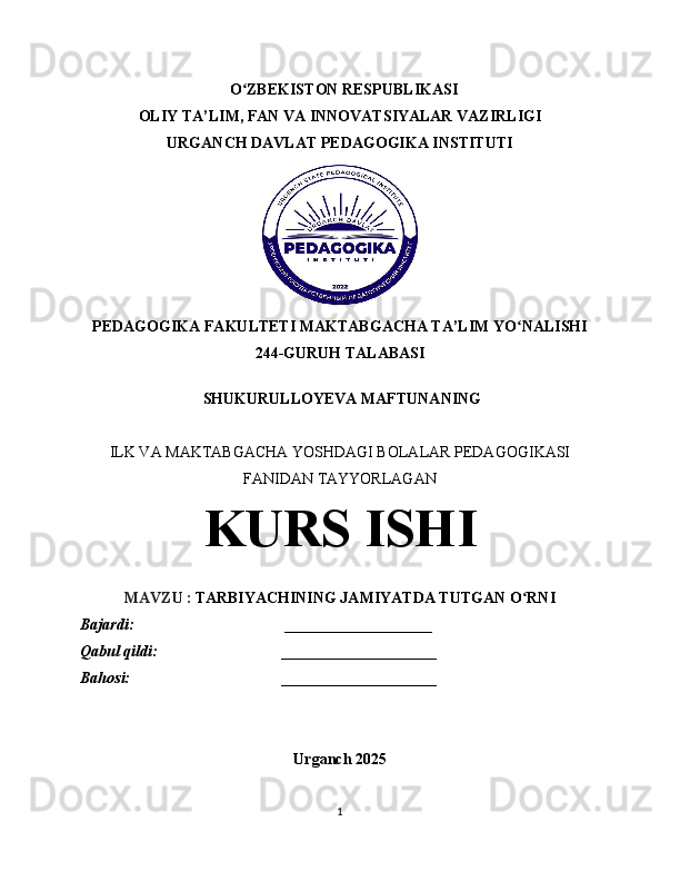    O ZBEKISTON RESPUBLIKASIʻ
OLIY TA’LIM, FAN VA INNOVATSIYALAR VAZIRLIGI
URGANCH  DAVLAT PEDAGOGIKA INSTITUTI
PEDAGOGIKA FAKULTETI MAKTABGACHA TA’LIM  YO NALISHI	
ʻ
244-GURUH TALABASI
  SHUKURULLOYEVA MAFTUNANING
ILK VA MAKTABGACHA YOSHDAGI BOLALAR PEDAGOGIKASI
FANIDAN TAYYORLAGAN
KURS ISHI
MAVZU   :   TARBIYACHINING JAMIYATDA TUTGAN O RNI
ʻ
Bajardi:                                       ___________________
Qabul qildi:                                ____________________
Bahosi:                                       ____________________
Urganch 2025
1 