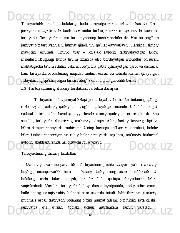Tarbiyachilik   –   nafaqat   bolalarga,   balki   jamiyatga   xizmat   qiluvchi   kasbdir.   Zero,
jamiyatni   o’zgartiruvchi   kuch   bu   insonlar   bo’lsa,   insonni   o’zgartiruvchi   kuch   esa
tarbiyadir.   Tarbiyachilar   esa   bu   jarayonning   bosh   ijrochilaridir.   Har   bir   sog‘lom
jamiyat o’z tarbiyachisini hurmat qiladi, uni qo’llab-quvvatlaydi, ularning ijtimoiy
mavqeini   oshiradi.   Chunki   ular   –   kelajak   avlodni   tarbiyalayotgan   fidoyi
insonlardir.Bugungi   kunda   ta’lim   tizimida   olib   borilayotgan   islohotlar,   xususan,
maktabgacha ta’lim sifatini oshirish bo’yicha qabul qilinayotgan qaror va dasturlar
ham   tarbiyachilik   kasbining   naqadar   muhim   ekani,   bu   sohada   xizmat   qilayotgan
fidoyilarning qo’shayotgan hissasi ulug‘ ekani haqida guvohlik beradi.
1.3. Tarbiyachining shaxsiy fazilatlari va bilim darajasi
            Tarbiyachi — bu jamiyat kelajagini tarbiyalovchi, har bir bolaning qalbiga
mehr,   vijdon,   axloqiy   qadriyatlar   urug‘ini   qadaydigan   insondir.   U   bolalar   ongida
nafaqat   bilim,   balki   hayotga   tayyorlovchi   asosiy   qadriyatlarni   singdiradi.   Shu
sababli,   tarbiyachi   shaxsining   ma’naviy-axloqiy   sifati,   kasbiy   tayyorgarligi   va
bilim   darajasi   nihoyatda   muhimdir.   Uning   kasbiga   bo’lgan   munosabati,   bolalar
bilan   ishlash   madaniyati   va   ruhiy   holati   jamiyatda   sog‘lom,   ma’naviy   barkamol
avlodni shakllantirishda hal qiluvchi rol o’ynaydi.
Tarbiyachining shaxsiy fazilatlari 
1.  Ma’naviyat  va  insonparvarlik.     Tarbiyachining  ichki  dunyosi,   ya’ni  ma’naviy
boyligi,   insonparvarlik   hissi   —   kasbiy   faoliyatining   asosi   hisoblanadi.   U
bolalarga   mehr   bilan   qaraydi,   har   bir   bola   qalbiga   ehtiyotkorlik   bilan
yaqinlashadi.   Masalan,   tarbiyachi   bolaga   dars   o’tayotganida,   oddiy   bilim   emas,
balki   uning   axloqiy-ruhiy   holatini   ham   nazarda   tutadi.   Mehribon   va   samimiy
muomala orqali  tarbiyachi  bolaning o’zini  hurmat  qilishi,  o’z fikrini  ayta  olishi,
jamiyatda   o’z   o’rnini   topishi   uchun   mustahkam   zamin   yaratadi.  
10 