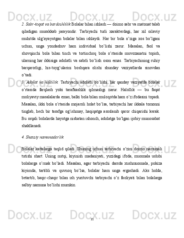 2. Sabr-toqat va bardoshlilik  Bolalar bilan ishlash — doimo sabr va matonat talab
qiladigan   murakkab   jarayondir.   Tarbiyachi   turli   xarakterdagi,   har   xil   oilaviy
muhitda   ulg‘ayayotgan   bolalar   bilan   ishlaydi.   Har   bir   bola   o’ziga   xos   bo’lgani
uchun,   unga   yondashuv   ham   individual   bo’lishi   zarur.   Masalan,   faol   va
shovqinchi   bola   bilan   tinch   va   tortinchoq   bola   o’rtasida   muvozanatni   topish,
ularning   har   ikkisiga   adolatli   va   sabrli   bo’lish   oson   emas.   Tarbiyachining   ruhiy
barqarorligi,   his-tuyg‘ularini   boshqara   olishi   shunday   vaziyatlarda   sinovdan
o’tadi.
3.   Adolat   va   halollik.   Tarbiyachi   adolatli   bo’lishi,   har   qanday   vaziyatda   bolalar
o’rtasida   farqlash   yoki   tarafkashlik   qilmasligi   zarur.   Halollik   —   bu   faqat
moliyaviy masalalarda emas, balki bola bilan muloqotda ham o’z ifodasini topadi.
Masalan, ikki bola o’rtasida mojaroli holat bo’lsa, tarbiyachi har ikkala tomonni
tinglab,   hech   bir   tarafga   og‘ishmay,   haqiqatga   asoslanib   qaror   chiqarishi   kerak.
Bu orqali bolalarda hayotga nisbatan ishonch, adolatga bo’lgan ijobiy munosabat
shakllanadi.
4. Shaxsiy namunadorlik
Bolalar   kattalarga   taqlid   qiladi.   Shuning   uchun   tarbiyachi   o’zini   doimo   namunali
tutishi   shart.   Uning   nutqi,   kiyinish   madaniyati,   yuzidagi   ifoda,   muomala   uslubi
bolalarga   o’rnak   bo’ladi.   Masalan,   agar   tarbiyachi   darsda   xushmuomala,   pokiza
kiyimda,   tartibli   va   quvnoq   bo’lsa,   bolalar   ham   unga   ergashadi.   Aks   holda,
betartib,   baqir-chaqir   bilan   ish   yurituvchi   tarbiyachi   o’z   faoliyati   bilan   bolalarga
salbiy namuna bo’lishi mumkin.
11 