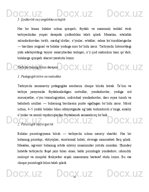 5. Ijodkorlik va yangilikka ochiqlik
Har   bir   kunni   bolalar   uchun   qiziqarli,   foydali   va   mazmunli   tashkil   etish
tarbiyachidan   yuqori   darajada   ijodkorlikni   talab   qiladi.   Masalan,   ertalabki
salomlashuvdan   tortib,   mashg‘ulotlar,   o’yinlar,   ertaklar,   sahna   ko’rinishlarigacha
— barchasi original va bolalar yoshiga mos bo’lishi zarur. Tarbiyachi Internetdagi
yoki   adabiyotdagi   tayyor   senariylardan   tashqari,   o’z   ijod   mahsulini   ham   qo’shib,
bolalarga qiziqarli sharoit yaratishi lozim.
Tarbiyachining bilim darajasi
1. Pedagogik bilim va metodika
Tarbiyachi   zamonaviy   pedagogika   asoslarini   chuqur   bilishi   kerak.   Ta’lim   va
tarbiya   jarayonida   foydalaniladigan   metodlar,   yondashuvlar,   yoshga   oid
xususiyatlar,   o’yin   texnologiyalari,   individual   yondashuvlar,   dars   rejasi   tuzish   va
baholash   usullari   —   bularning   barchasini   puxta   egallagan   bo’lishi   zarur.   Misol
uchun, 4–5 yoshli bolalar bilan ishlayotganda og‘zaki tushuntirish o’rniga, amaliy
o’yinlar va rasmli topshiriqlardan foydalanish samaraliroq bo’ladi.
2. Psixologik tayyorgarlik
Bolalar   psixologiyasini   bilish   —   tarbiyachi   uchun   zaruriy   shartdir.   Har   bir
bolaning   psixotipi,   ehtiyojlari,   emotsional   holati,   stressga   munosabati   farq   qiladi.
Masalan,   agressiv   bolaning   ortida   oilaviy   muammolar   yotishi   mumkin.   Shunday
holatda   tarbiyachi   faqat   jazo   bilan   emas,   balki   psixologik   yondashuv,   ishonchli
muloqot   va   muqobil   faoliyatlar   orqali   muammoni   bartaraf   etishi   lozim.   Bu   esa
chuqur psixologik bilim talab qiladi.
12 