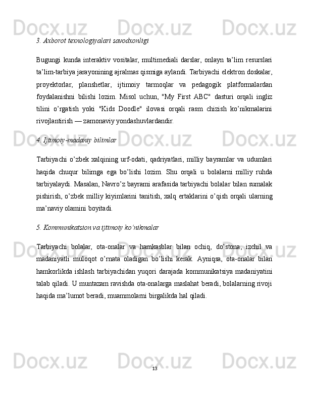 3. Axborot texnologiyalari savodxonligi
Bugungi   kunda   interaktiv   vositalar,   multimediali   darslar,   onlayn   ta’lim   resurslari
ta’lim-tarbiya jarayonining ajralmas qismiga aylandi. Tarbiyachi elektron doskalar,
proyektorlar,   planshetlar,   ijtimoiy   tarmoqlar   va   pedagogik   platformalardan
foydalanishni   bilishi   lozim.   Misol   uchun,   "My   First   ABC"   dasturi   orqali   ingliz
tilini   o’rgatish   yoki   "Kids   Doodle"   ilovasi   orqali   rasm   chizish   ko’nikmalarini
rivojlantirish — zamonaviy yondashuvlardandir.
4. Ijtimoiy-madaniy bilimlar
Tarbiyachi   o’zbek   xalqining   urf-odati,   qadriyatlari,   milliy   bayramlar   va   udumlari
haqida   chuqur   bilimga   ega   bo’lishi   lozim.   Shu   orqali   u   bolalarni   milliy   ruhda
tarbiyalaydi. Masalan, Navro’z bayrami arafasida tarbiyachi bolalar bilan sumalak
pishirish, o’zbek milliy kiyimlarini tanitish, xalq ertaklarini o’qish orqali ularning
ma’naviy olamini boyitadi.
5. Kommunikatsion va ijtimoiy ko’nikmalar
Tarbiyachi   bolalar,   ota-onalar   va   hamkasblar   bilan   ochiq,   do’stona,   izchil   va
madaniyatli   muloqot   o’rnata   oladigan   bo’lishi   kerak.   Ayniqsa,   ota-onalar   bilan
hamkorlikda   ishlash   tarbiyachidan   yuqori   darajada   kommunikatsiya   madaniyatini
talab qiladi. U muntazam ravishda ota-onalarga maslahat beradi, bolalarning rivoji
haqida ma’lumot beradi, muammolarni birgalikda hal qiladi.
13 
