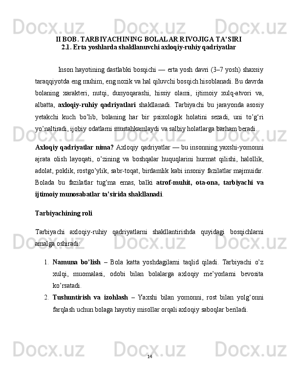 II BOB.  TARBIYACHINING BOLALAR RIVOJIGA TA’SIRI  
2.1. Erta yoshlarda shakllanuvchi axloqiy-ruhiy qadriyatlar  
                Inson hayotining dastlabki bosqichi — erta yosh davri (3–7 yosh) shaxsiy
taraqqiyotda eng muhim, eng nozik va hal qiluvchi bosqich hisoblanadi. Bu davrda
bolaning   xarakteri,   nutqi,   dunyoqarashi,   hissiy   olami,   ijtimoiy   xulq-atvori   va,
albatta,   axloqiy-ruhiy   qadriyatlari   shakllanadi.   Tarbiyachi   bu   jarayonda   asosiy
yetakchi   kuch   bo’lib,   bolaning   har   bir   psixologik   holatini   sezadi,   uni   to’g‘ri
yo’naltiradi, ijobiy odatlarni mustahkamlaydi va salbiy holatlarga barham beradi.
Axloqiy qadriyatlar nima?   Axloqiy qadriyatlar — bu insonning yaxshi-yomonni
ajrata   olish   layoqati,   o’zining   va   boshqalar   huquqlarini   hurmat   qilishi,   halollik,
adolat, poklik, rostgo’ylik, sabr-toqat, birdamlik kabi insoniy fazilatlar majmuidir.
Bolada   bu   fazilatlar   tug‘ma   emas,   balki   atrof-muhit,   ota-ona,   tarbiyachi   va
ijtimoiy munosabatlar ta’sirida shakllanadi .
Tarbiyachining roli
Tarbiyachi   axloqiy-ruhiy   qadriyatlarni   shakllantirishda   quyidagi   bosqichlarni
amalga oshiradi:
1. Namuna   bo’lish   –   Bola   katta   yoshdagilarni   taqlid   qiladi.   Tarbiyachi   o’z
xulqi,   muomalasi,   odobi   bilan   bolalarga   axloqiy   me’yorlarni   bevosita
ko’rsatadi.
2. Tushuntirish   va   izohlash   –   Yaxshi   bilan   yomonni,   rost   bilan   yolg‘onni
farqlash uchun bolaga hayotiy misollar orqali axloqiy saboqlar beriladi.
14 
