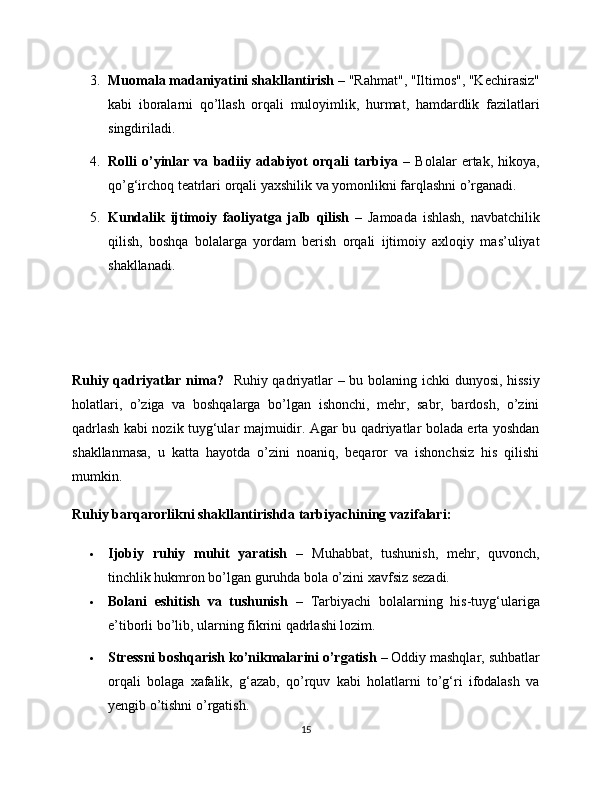 3. Muomala madaniyatini shakllantirish  – "Rahmat", "Iltimos", "Kechirasiz"
kabi   iboralarni   qo’llash   orqali   muloyimlik,   hurmat,   hamdardlik   fazilatlari
singdiriladi.
4. Rolli   o’yinlar   va   badiiy   adabiyot   orqali   tarbiya   –   Bolalar   ertak,   hikoya,
qo’g‘irchoq teatrlari orqali yaxshilik va yomonlikni farqlashni o’rganadi.
5. Kundalik   ijtimoiy   faoliyatga   jalb   qilish   –   Jamoada   ishlash,   navbatchilik
qilish,   boshqa   bolalarga   yordam   berish   orqali   ijtimoiy   axloqiy   mas’uliyat
shakllanadi.
Ruhiy qadriyatlar nima?    Ruhiy qadriyatlar – bu bolaning ichki dunyosi, hissiy
holatlari,   o’ziga   va   boshqalarga   bo’lgan   ishonchi,   mehr,   sabr,   bardosh,   o’zini
qadrlash kabi nozik tuyg‘ular majmuidir. Agar bu qadriyatlar bolada erta yoshdan
shakllanmasa,   u   katta   hayotda   o’zini   noaniq,   beqaror   va   ishonchsiz   his   qilishi
mumkin.
Ruhiy barqarorlikni shakllantirishda tarbiyachining vazifalari:
 Ijobiy   ruhiy   muhit   yaratish   –   Muhabbat,   tushunish,   mehr,   quvonch,
tinchlik hukmron bo’lgan guruhda bola o’zini xavfsiz sezadi.
 Bolani   eshitish   va   tushunish   –   Tarbiyachi   bolalarning   his-tuyg‘ulariga
e’tiborli bo’lib, ularning fikrini qadrlashi lozim.
 Stressni boshqarish ko’nikmalarini o’rgatish  – Oddiy mashqlar, suhbatlar
orqali   bolaga   xafalik,   g‘azab,   qo’rquv   kabi   holatlarni   to’g‘ri   ifodalash   va
yengib o’tishni o’rgatish.
15 