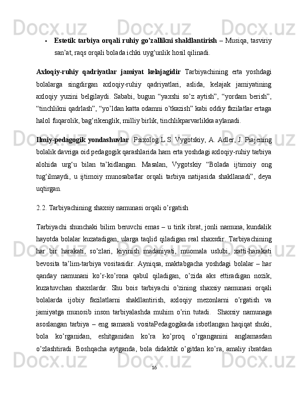 Estetik tarbiya orqali ruhiy go’zallikni shakllantirish   – Musiqa, tasviriy
san’at, raqs orqali bolada ichki uyg‘unlik hosil qilinadi.
Axloqiy-ruhiy   qadriyatlar   jamiyat   kelajagidir   Tarbiyachining   erta   yoshdagi
bolalarga   singdirgan   axloqiy-ruhiy   qadriyatlari,   aslida,   kelajak   jamiyatining
axloqiy   yuzini   belgilaydi.   Sababi,   bugun   “yaxshi   so’z   aytish”,   “yordam   berish”,
“tinchlikni qadrlash”, “yo’ldan katta odamni o’tkazish” kabi oddiy fazilatlar ertaga
halol fuqarolik, bag‘rikenglik, milliy birlik, tinchlikparvarlikka aylanadi.
Ilmiy-pedagogik yondashuvlar    Psixolog L.S. Vygotskiy, A. Adler, J. Piajening
bolalik davriga oid pedagogik qarashlarida ham erta yoshdagi axloqiy-ruhiy tarbiya
alohida   urg‘u   bilan   ta’kidlangan.   Masalan,   Vygotskiy   “Bolada   ijtimoiy   ong
tug‘ilmaydi,   u   ijtimoiy   munosabatlar   orqali   tarbiya   natijasida   shakllanadi”,   deya
uqtirgan.
2.2. Tarbiyachining shaxsiy namunasi orqali o’rgatish
Tarbiyachi  shunchaki  bilim  beruvchi  emas  – u tirik ibrat, jonli  namuna, kundalik
hayotda bolalar kuzatadigan, ularga taqlid qiladigan real shaxsdir. Tarbiyachining
har   bir   harakati,   so’zlari,   kiyinish   madaniyati,   muomala   uslubi,   xatti-harakati
bevosita   ta’lim-tarbiya   vositasidir.   Ayniqsa,   maktabgacha   yoshdagi   bolalar   –   har
qanday   namunani   ko’r-ko’rona   qabul   qiladigan,   o’zida   aks   ettiradigan   nozik,
kuzatuvchan   shaxslardir.   Shu   bois   tarbiyachi   o’zining   shaxsiy   namunasi   orqali
bolalarda   ijobiy   fazilatlarni   shakllantirish,   axloqiy   mezonlarni   o’rgatish   va
jamiyatga   munosib   inson   tarbiyalashda   muhim   o’rin   tutadi.     Shaxsiy   namunaga
asoslangan   tarbiya   –   eng   samarali   vosita Pedagogikada   isbotlangan   haqiqat   shuki,
bola   ko’rganidan,   eshitganidan   ko’ra   ko’proq   o’rganganini   anglamasdan
o’zlashtiradi.   Boshqacha   aytganda,   bola   didaktik   o’gitdan   ko’ra,   amaliy   ibratdan
16 