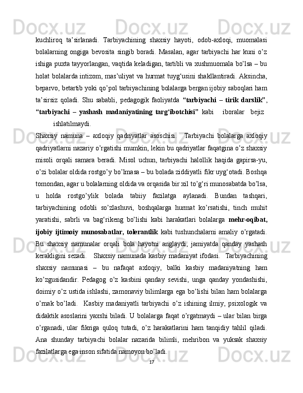 kuchliroq   ta’sirlanadi.   Tarbiyachining   shaxsiy   hayoti,   odob-axloqi,   muomalasi
bolalarning   ongiga   bevosita   singib   boradi.   Masalan,   agar   tarbiyachi   har   kuni   o’z
ishiga puxta tayyorlangan, vaqtida keladigan, tartibli va xushmuomala bo’lsa – bu
holat bolalarda intizom, mas’uliyat va hurmat tuyg‘usini shakllantiradi. Aksincha,
beparvo, betartib yoki qo’pol tarbiyachining bolalarga bergan ijobiy saboqlari ham
ta’sirsiz   qoladi.   Shu   sababli,   pedagogik   faoliyatda   “tarbiyachi   –   tirik   darslik” ,
“tarbiyachi   –   yashash   madaniyatining   targ‘ibotchisi”   kabi       iboralar     bejiz  
ishlatilmaydi.
Shaxsiy   namuna   –   axloqiy   qadriyatlar   asoschisi.     Tarbiyachi   bolalarga   axloqiy
qadriyatlarni nazariy o’rgatishi mumkin, lekin bu qadriyatlar faqatgina o’z shaxsiy
misoli   orqali   samara   beradi.   Misol   uchun,   tarbiyachi   halollik   haqida   gapirsa-yu,
o’zi bolalar oldida rostgo’y bo’lmasa – bu bolada ziddiyatli fikr uyg‘otadi. Boshqa
tomondan, agar u bolalarning oldida va orqasida bir xil to’g‘ri munosabatda bo’lsa,
u   holda   rostgo’ylik   bolada   tabiiy   fazilatga   aylanadi.   Bundan   tashqari,
tarbiyachining   odobli   so’zlashuvi,   boshqalarga   hurmat   ko’rsatishi,   tinch   muhit
yaratishi,   sabrli   va   bag‘rikeng   bo’lishi   kabi   harakatlari   bolalarga   mehr-oqibat,
ijobiy   ijtimoiy   munosabatlar,   tolerantlik   kabi   tushunchalarni   amaliy   o’rgatadi.
Bu   shaxsiy   namunalar   orqali   bola   hayotni   anglaydi,   jamiyatda   qanday   yashash
kerakligini sezadi.      Shaxsiy namunada kasbiy madaniyat ifodasi.    Tarbiyachining
shaxsiy   namunasi   –   bu   nafaqat   axloqiy,   balki   kasbiy   madaniyatning   ham
ko’zgusidandir.   Pedagog   o’z   kasbini   qanday   sevishi,   unga   qanday   yondashishi,
doimiy o’z ustida ishlashi, zamonaviy bilimlarga ega bo’lishi bilan ham bolalarga
o’rnak   bo’ladi.     Kasbiy   madaniyatli   tarbiyachi   o’z   ishining   ilmiy,   psixologik   va
didaktik asoslarini  yaxshi  biladi. U bolalarga faqat o’rgatmaydi – ular bilan birga
o’rganadi,   ular   fikriga   quloq   tutadi,   o’z   harakatlarini   ham   tanqidiy   tahlil   qiladi.
Ana   shunday   tarbiyachi   bolalar   nazarida   bilimli,   mehribon   va   yuksak   shaxsiy
fazilatlarga ega inson sifatida namoyon bo’ladi.
17 