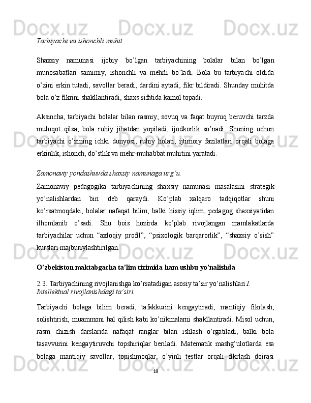 Tarbiyachi va ishonchli muhit
Shaxsiy   namunasi   ijobiy   bo’lgan   tarbiyachining   bolalar   bilan   bo’lgan
munosabatlari   samimiy,   ishonchli   va   mehrli   bo’ladi.   Bola   bu   tarbiyachi   oldida
o’zini erkin tutadi, savollar beradi, dardini aytadi, fikr bildiradi. Shunday muhitda
bola o’z fikrini shakllantiradi, shaxs sifatida kamol topadi.
Aksincha,  tarbiyachi  bolalar   bilan rasmiy,  sovuq  va faqat   buyruq  beruvchi  tarzda
muloqot   qilsa,   bola   ruhiy   jihatdan   yopiladi,   ijodkorlik   so’nadi.   Shuning   uchun
tarbiyachi   o’zining   ichki   dunyosi,   ruhiy   holati,   ijtimoiy   fazilatlari   orqali   bolaga
erkinlik, ishonch, do’stlik va mehr-muhabbat muhitini yaratadi.
Zamonaviy yondashuvda shaxsiy namunaga urg‘u. 
Zamonaviy   pedagogika   tarbiyachining   shaxsiy   namunasi   masalasini   strategik
yo’nalishlardan   biri   deb   qaraydi.   Ko’plab   xalqaro   tadqiqotlar   shuni
ko’rsatmoqdaki,   bolalar   nafaqat   bilim,   balki   hissiy   iqlim,   pedagog   shaxsiyatidan
ilhomlanib   o’sadi.   Shu   bois   hozirda   ko’plab   rivojlangan   mamlakatlarda
tarbiyachilar   uchun   “axloqiy   profil”,   “psixologik   barqarorlik”,   “shaxsiy   o’sish”
kurslari majburiylashtirilgan.
O’zbekiston maktabgacha ta’lim tizimida ham ushbu yo’nalishda
2.3. Tarbiyachining rivojlanishga ko’rsatadigan asosiy ta’sir yo’nalishlari 1. 
Intellektual rivojlanishdagi ta’siri. 
Tarbiyachi   bolaga   bilim   beradi,   tafakkurini   kengaytiradi,   mantiqiy   fikrlash,
solishtirish, muammoni hal qilish kabi ko’nikmalarni shakllantiradi. Misol uchun,
rasm   chizish   darslarida   nafaqat   ranglar   bilan   ishlash   o’rgatiladi,   balki   bola
tasavvurini   kengaytiruvchi   topshiriqlar   beriladi.   Matematik   mashg‘ulotlarda   esa
bolaga   mantiqiy   savollar,   topishmoqlar,   o’yinli   testlar   orqali   fikrlash   doirasi
18 