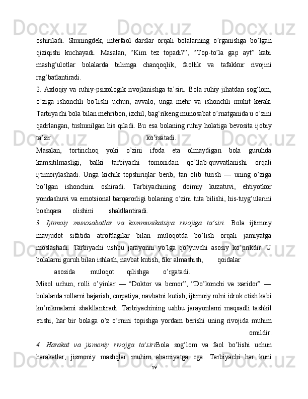 oshiriladi.   Shuningdek,   interfaol   darslar   orqali   bolalarning   o’rganishga   bo’lgan
qiziqishi   kuchayadi.   Masalan,   “Kim   tez   topadi?”,   “Top-to’la   gap   ayt”   kabi
mashg‘ulotlar   bolalarda   bilimga   chanqoqlik,   faollik   va   tafakkur   rivojini
rag‘batlantiradi.
2.  Axloqiy  va  ruhiy-psixologik  rivojlanishga  ta’siri.   Bola  ruhiy  jihatdan  sog‘lom,
o’ziga   ishonchli   bo’lishi   uchun,   avvalo,   unga   mehr   va   ishonchli   muhit   kerak.
Tarbiyachi bola bilan mehribon, izchil, bag‘rikeng munosabat o’rnatganida u o’zini
qadrlangan, tushunilgan his qiladi. Bu esa bolaning ruhiy holatiga bevosita  ijobiy
ta’sir   ko’rsatadi.  
Masalan,   tortinchoq   yoki   o’zini   ifoda   eta   olmaydigan   bola   guruhda
kamsitilmasligi,   balki   tarbiyachi   tomonidan   qo’llab-quvvatlanishi   orqali
ijtimoiylashadi.   Unga   kichik   topshiriqlar   berib,   tan   olib   turish   —   uning   o’ziga
bo’lgan   ishonchini   oshiradi.   Tarbiyachining   doimiy   kuzatuvi,   ehtiyotkor
yondashuvi va emotsional barqarorligi bolaning o’zini tuta bilishi, his-tuyg‘ularini
boshqara  olishini  shakllantiradi.
3.   Ijtimoiy   munosabatlar   va   kommunikatsiya   rivojiga   ta’siri.   Bola   ijtimoiy
mavjudot   sifatida   atrofdagilar   bilan   muloqotda   bo’lish   orqali   jamiyatga
moslashadi.   Tarbiyachi   ushbu   jarayonni   yo’lga   qo’yuvchi   asosiy   ko’prikdir.   U
bolalarni guruh bilan ishlash, navbat kutish, fikr almashish,  qoidalar  
asosida  muloqot  qilishga  o’rgatadi.
Misol   uchun,   rolli   o’yinlar   —   “Doktor   va   bemor”,   “Do’konchi   va   xaridor”   —
bolalarda rollarni bajarish, empatiya, navbatni kutish, ijtimoiy rolni idrok etish kabi
ko’nikmalarni   shakllantiradi.   Tarbiyachining   ushbu   jarayonlarni   maqsadli   tashkil
etishi,   har   bir   bolaga   o’z   o’rnini   topishga   yordam   berishi   uning   rivojida   muhim
  omildir.
4.   Harakat   va   jismoniy   rivojga   ta’siri Bola   sog‘lom   va   faol   bo’lishi   uchun
harakatlar,   jismoniy   mashqlar   muhim   ahamiyatga   ega.   Tarbiyachi   har   kuni
19 