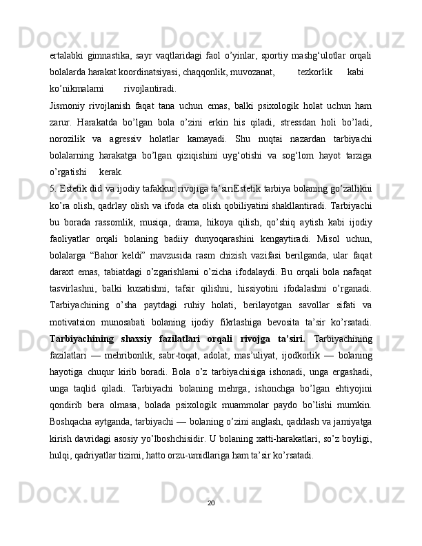 ertalabki   gimnastika,   sayr   vaqtlaridagi   faol   o’yinlar,   sportiy   mashg‘ulotlar   orqali
bolalarda harakat koordinatsiyasi, chaqqonlik, muvozanat,  tezkorlik  kabi
ko’nikmalarni  rivojlantiradi.
Jismoniy   rivojlanish   faqat   tana   uchun   emas,   balki   psixologik   holat   uchun   ham
zarur.   Harakatda   bo’lgan   bola   o’zini   erkin   his   qiladi,   stressdan   holi   bo’ladi,
norozilik   va   agressiv   holatlar   kamayadi.   Shu   nuqtai   nazardan   tarbiyachi
bolalarning   harakatga   bo’lgan   qiziqishini   uyg‘otishi   va   sog‘lom   hayot   tarziga
o’rgatishi  kerak.
5. Estetik did va ijodiy tafakkur rivojiga ta’siri Estetik tarbiya bolaning go’zallikni
ko’ra olish, qadrlay olish va ifoda eta olish qobiliyatini shakllantiradi. Tarbiyachi
bu   borada   rassomlik,   musiqa,   drama,   hikoya   qilish,   qo’shiq   aytish   kabi   ijodiy
faoliyatlar   orqali   bolaning   badiiy   dunyoqarashini   kengaytiradi.   Misol   uchun,
bolalarga   “Bahor   keldi”   mavzusida   rasm   chizish   vazifasi   berilganda,   ular   faqat
daraxt   emas,   tabiatdagi   o’zgarishlarni   o’zicha   ifodalaydi.   Bu   orqali   bola   nafaqat
tasvirlashni,   balki   kuzatishni,   tafsir   qilishni,   hissiyotini   ifodalashni   o’rganadi.
Tarbiyachining   o’sha   paytdagi   ruhiy   holati,   berilayotgan   savollar   sifati   va
motivatsion   munosabati   bolaning   ijodiy   fikrlashiga   bevosita   ta’sir   ko’rsatadi.
Tarbiyachining   shaxsiy   fazilatlari   orqali   rivojga   ta’siri.   Tarbiyachining
fazilatlari   —   mehribonlik,   sabr-toqat,   adolat,   mas’uliyat,   ijodkorlik   —   bolaning
hayotiga   chuqur   kirib   boradi.   Bola   o’z   tarbiyachisiga   ishonadi,   unga   ergashadi,
unga   taqlid   qiladi.   Tarbiyachi   bolaning   mehrga,   ishonchga   bo’lgan   ehtiyojini
qondirib   bera   olmasa,   bolada   psixologik   muammolar   paydo   bo’lishi   mumkin.
Boshqacha aytganda, tarbiyachi — bolaning o’zini anglash, qadrlash va jamiyatga
kirish davridagi asosiy yo’lboshchisidir. U bolaning xatti-harakatlari, so’z boyligi,
hulqi, qadriyatlar tizimi, hatto orzu-umidlariga ham ta’sir ko’rsatadi.
20 