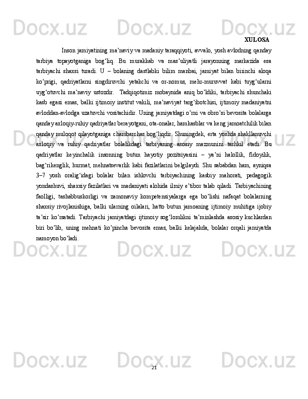                                                                                                                                         XULOSA
                         Inson jamiyatining ma’naviy va madaniy taraqqiyoti, avvalo, yosh avlodning qanday
tarbiya   topayotganiga   bog‘liq.   Bu   murakkab   va   mas’uliyatli   jarayonning   markazida   esa
tarbiyachi   shaxsi   turadi.   U   –   bolaning   dastlabki   bilim   manbai,   jamiyat   bilan   birinchi   aloqa
ko’prigi,   qadriyatlarni   singdiruvchi   yetakchi   va   or-nomus,   mehr-muruvvat   kabi   tuyg‘ularni
uyg‘otuvchi   ma’naviy   ustozdir.     Tadqiqotimiz   mobaynida   aniq   bo’ldiki,   tarbiyachi   shunchaki
kasb   egasi   emas,   balki   ijtimoiy   institut   vakili,   ma’naviyat   targ‘ibotchisi,   ijtimoiy   madaniyatni
avloddan-avlodga uzatuvchi vositachidir. Uning jamiyatdagi o’rni va obro’si bevosita bolalarga
qanday axloqiy-ruhiy qadriyatlar berayotgani, ota-onalar, hamkasblar va keng jamoatchilik bilan
qanday   muloqot   qilayotganiga   chambarchas   bog‘liqdir.   Shuningdek,   erta   yoshda   shakllanuvchi
axloqiy   va   ruhiy   qadriyatlar   bolalikdagi   tarbiyaning   asosiy   mazmunini   tashkil   etadi.   Bu
qadriyatlar   keyinchalik   insonning   butun   hayotiy   pozitsiyasini   –   ya’ni   halollik,   fidoyilik,
bag‘rikenglik,   hurmat,   mehnatsevarlik   kabi   fazilatlarini   belgilaydi.   Shu   sababdan   ham,   ayniqsa
3–7   yosh   oralig‘idagi   bolalar   bilan   ishlovchi   tarbiyachining   kasbiy   mahorati,   pedagogik
yondashuvi,   shaxsiy   fazilatlari   va   madaniyati   alohida   ilmiy   e’tibor   talab   qiladi.   Tarbiyachining
faolligi,   tashabbuskorligi   va   zamonaviy   kompetensiyalarga   ega   bo’lishi   nafaqat   bolalarning
shaxsiy   rivojlanishiga,   balki   ularning   oilalari,   hatto   butun   jamoaning   ijtimoiy   muhitiga   ijobiy
ta’sir   ko’rsatadi.   Tarbiyachi   jamiyatdagi   ijtimoiy   sog‘lomlikni   ta’minlashda   asosiy   kuchlardan
biri   bo’lib,   uning   mehnati   ko’pincha   bevosita   emas,   balki   kelajakda,   bolalar   orqali   jamiyatda
namoyon bo’ladi.
21 