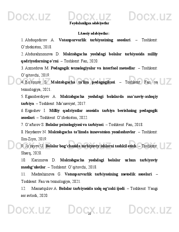 Foydalanilgan adabiyotlar
I.Asosiy adabiyotlar:
1. Abduqodirov   A.   Vatanparvarlik   tarbiyasining   asoslari .   –   Toshkent:
O’zbekiston, 2018.
2. Abdurahmonova   D.   Maktabgacha   yoshdagi   bolalar   tarbiyasida   milliy
qadriyatlarning o’rni . – Toshkent: Fan, 2020.
3. Axmedova   M.   Pedagogik   texnologiyalar   va   interfaol   metodlar .   –   Toshkent:
O’qituvchi, 2019.
4. Bo’ronov   S.   Maktabgacha   ta’lim   pedagogikasi .   –   Toshkent:   Fan   va
texnologiya, 2021.
5. Egamberdiyev   A.   Maktabgacha   yoshdagi   bolalarda   ma’naviy-axloqiy
tarbiya . – Toshkent: Ma’naviyat, 2017.
6. Ergashev   I.   Milliy   qadriyatlar   asosida   tarbiya   berishning   pedagogik
asoslari . – Toshkent: O’zbekiston, 2022.
7. G‘afurov S.  Bolalar psixologiyasi va tarbiyasi . – Toshkent: Fan, 2018.
8. Haydarov N.   Maktabgacha ta’limda innovatsion yondashuvlar . – Toshkent:
Ilm-Ziyo, 2019.
9. Jo’rayev U.  Bolalar bog‘chasida tarbiyaviy ishlarni tashkil etish . – Toshkent:
Sharq, 2020.
10. Karimova   D.   Maktabgacha   yoshdagi   bolalar   uchun   tarbiyaviy
mashg‘ulotlar . – Toshkent: O’qituvchi, 2018.
11. Madrahimova   G.   Vatanparvarlik   tarbiyasining   metodik   asoslari .   –
Toshkent: Fan va texnologiya, 2021.
12. Mamatqulov A.  Bolalar tarbiyasida xalq og‘zaki ijodi . – Toshkent: Yangi
asr avlodi, 2020.
22 