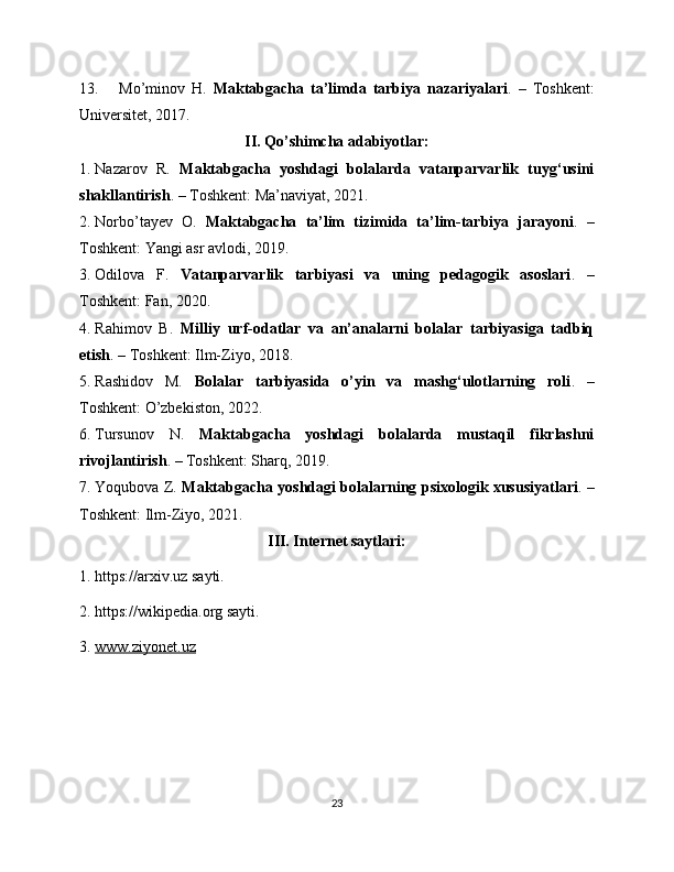 13. Mo’minov   H.   Maktabgacha   ta’limda   tarbiya   nazariyalari .   –   Toshkent:
Universitet, 2017.
II. Qo’shimcha adabiyotlar:
1. Nazarov   R.   Maktabgacha   yoshdagi   bolalarda   vatanparvarlik   tuyg‘usini
shakllantirish . – Toshkent: Ma’naviyat, 2021.
2. Norbo’tayev   O.   Maktabgacha   ta’lim   tizimida   ta’lim-tarbiya   jarayoni .   –
Toshkent: Yangi asr avlodi, 2019.
3. Odilova   F.   Vatanparvarlik   tarbiyasi   va   uning   pedagogik   asoslari .   –
Toshkent: Fan, 2020.
4. Rahimov   B.   Milliy   urf-odatlar   va   an’analarni   bolalar   tarbiyasiga   tadbiq
etish . – Toshkent: Ilm-Ziyo, 2018.
5. Rashidov   M.   Bolalar   tarbiyasida   o’yin   va   mashg‘ulotlarning   roli .   –
Toshkent: O’zbekiston, 2022.
6. Tursunov   N.   Maktabgacha   yoshdagi   bolalarda   mustaqil   fikrlashni
rivojlantirish . – Toshkent: Sharq, 2019.
7. Yoqubova Z.   Maktabgacha yoshdagi bolalarning psixologik xususiyatlari . –
Toshkent: Ilm-Ziyo, 2021.
III. Internet saytlari:
1. https://arxiv.uz sayti. 
2. https://wikipedia.org sayti.
3.   www.ziyonet.uz
23 