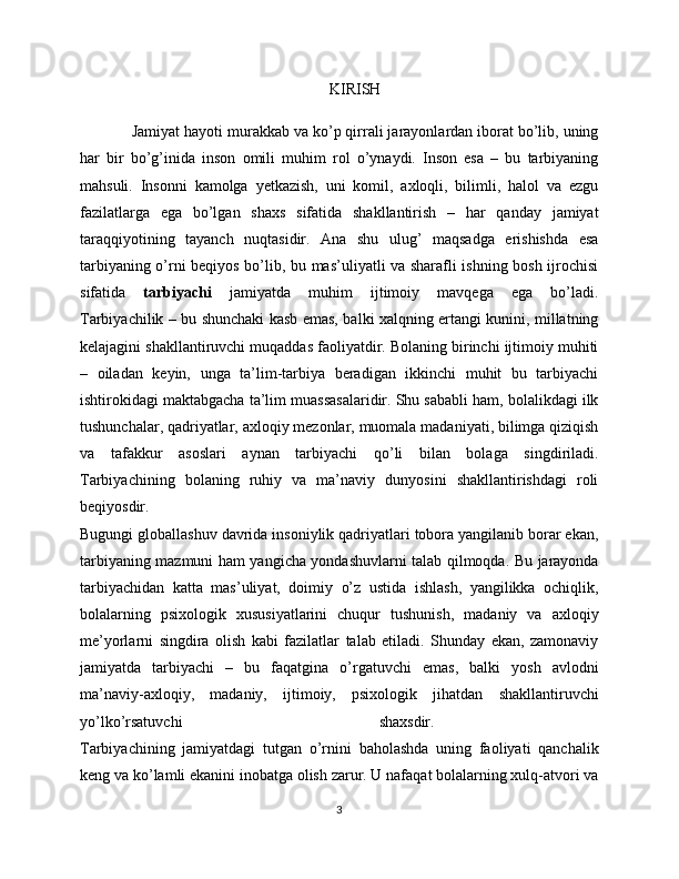 KIRISH
            Jamiyat hayoti murakkab va ko’p qirrali jarayonlardan iborat bo’lib, uning
har   bir   bo’g’inida   inson   omili   muhim   rol   o’ynaydi.   Inson   esa   –   bu   tarbiyaning
mahsuli.   Insonni   kamolga   yetkazish,   uni   komil,   axloqli,   bilimli,   halol   va   ezgu
fazilatlarga   ega   bo’lgan   shaxs   sifatida   shakllantirish   –   har   qanday   jamiyat
taraqqiyotining   tayanch   nuqtasidir.   Ana   shu   ulug’   maqsadga   erishishda   esa
tarbiyaning o’rni beqiyos bo’lib, bu mas’uliyatli va sharafli ishning bosh ijrochisi
sifatida   tarbiyachi   jamiyatda   muhim   ijtimoiy   mavqega   ega   bo’ladi.
Tarbiyachilik – bu shunchaki kasb emas, balki xalqning ertangi kunini, millatning
kelajagini shakllantiruvchi muqaddas faoliyatdir. Bolaning birinchi ijtimoiy muhiti
–   oiladan   keyin,   unga   ta’lim-tarbiya   beradigan   ikkinchi   muhit   bu   tarbiyachi
ishtirokidagi maktabgacha ta’lim muassasalaridir. Shu sababli ham, bolalikdagi ilk
tushunchalar, qadriyatlar, axloqiy mezonlar, muomala madaniyati, bilimga qiziqish
va   tafakkur   asoslari   aynan   tarbiyachi   qo’li   bilan   bolaga   singdiriladi.
Tarbiyachining   bolaning   ruhiy   va   ma’naviy   dunyosini   shakllantirishdagi   roli
beqiyosdir.
Bugungi globallashuv davrida insoniylik qadriyatlari tobora yangilanib borar ekan,
tarbiyaning mazmuni ham yangicha yondashuvlarni talab qilmoqda. Bu jarayonda
tarbiyachidan   katta   mas’uliyat,   doimiy   o’z   ustida   ishlash,   yangilikka   ochiqlik,
bolalarning   psixologik   xususiyatlarini   chuqur   tushunish,   madaniy   va   axloqiy
me’yorlarni   singdira   olish   kabi   fazilatlar   talab   etiladi.   Shunday   ekan,   zamonaviy
jamiyatda   tarbiyachi   –   bu   faqatgina   o’rgatuvchi   emas,   balki   yosh   avlodni
ma’naviy-axloqiy,   madaniy,   ijtimoiy,   psixologik   jihatdan   shakllantiruvchi
yo’lko’rsatuvchi  shaxsdir.    
Tarbiyachining   jamiyatdagi   tutgan   o’rnini   baholashda   uning   faoliyati   qanchalik
keng va ko’lamli ekanini inobatga olish zarur. U nafaqat bolalarning xulq-atvori va
3 