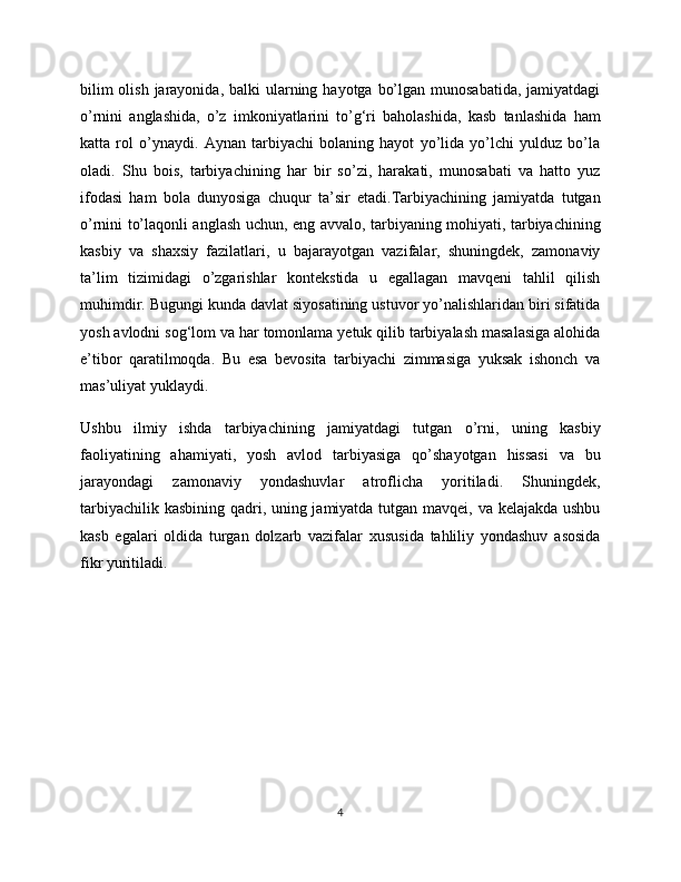 bilim  olish  jarayonida,  balki  ularning hayotga  bo’lgan munosabatida,  jamiyatdagi
o’rnini   anglashida,   o’z   imkoniyatlarini   to’g‘ri   baholashida,   kasb   tanlashida   ham
katta   rol   o’ynaydi.   Aynan   tarbiyachi   bolaning   hayot   yo’lida   yo’lchi   yulduz   bo’la
oladi.   Shu   bois,   tarbiyachining   har   bir   so’zi,   harakati,   munosabati   va   hatto   yuz
ifodasi   ham   bola   dunyosiga   chuqur   ta’sir   etadi.Tarbiyachining   jamiyatda   tutgan
o’rnini to’laqonli anglash uchun, eng avvalo, tarbiyaning mohiyati, tarbiyachining
kasbiy   va   shaxsiy   fazilatlari,   u   bajarayotgan   vazifalar,   shuningdek,   zamonaviy
ta’lim   tizimidagi   o’zgarishlar   kontekstida   u   egallagan   mavqeni   tahlil   qilish
muhimdir. Bugungi kunda davlat siyosatining ustuvor yo’nalishlaridan biri sifatida
yosh avlodni sog‘lom va har tomonlama yetuk qilib tarbiyalash masalasiga alohida
e’tibor   qaratilmoqda.   Bu   esa   bevosita   tarbiyachi   zimmasiga   yuksak   ishonch   va
mas’uliyat yuklaydi.
Ushbu   ilmiy   ishda   tarbiyachining   jamiyatdagi   tutgan   o’rni,   uning   kasbiy
faoliyatining   ahamiyati,   yosh   avlod   tarbiyasiga   qo’shayotgan   hissasi   va   bu
jarayondagi   zamonaviy   yondashuvlar   atroflicha   yoritiladi.   Shuningdek,
tarbiyachilik kasbining qadri, uning jamiyatda tutgan mavqei, va kelajakda ushbu
kasb   egalari   oldida   turgan   dolzarb   vazifalar   xususida   tahliliy   yondashuv   asosida
fikr yuritiladi.
4 