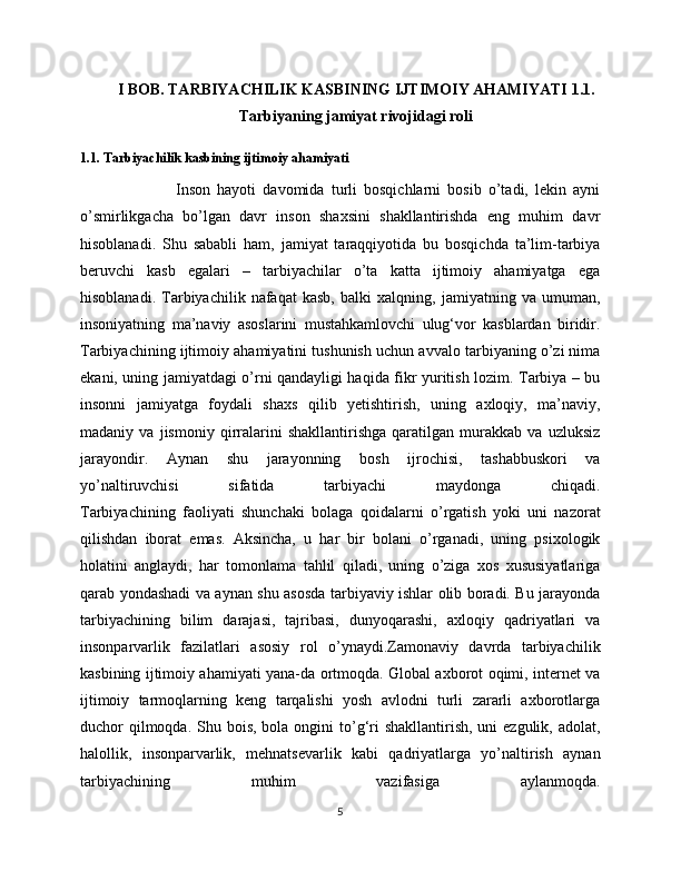 I BOB.  TARBIYACHILIK KASBINING IJTIMOIY AHAMIYATI   1.1.
Tarbiyaning jamiyat rivojidagi roli
1.1. Tarbiyachilik kasbining ijtimoiy ahamiyati
                            Inson   hayoti   davomida   turli   bosqichlarni   bosib   o’tadi,   lekin   ayni
o’smirlikgacha   bo’lgan   davr   inson   shaxsini   shakllantirishda   eng   muhim   davr
hisoblanadi.   Shu   sababli   ham,   jamiyat   taraqqiyotida   bu   bosqichda   ta’lim-tarbiya
beruvchi   kasb   egalari   –   tarbiyachilar   o’ta   katta   ijtimoiy   ahamiyatga   ega
hisoblanadi.   Tarbiyachilik   nafaqat   kasb,   balki   xalqning,   jamiyatning   va   umuman,
insoniyatning   ma’naviy   asoslarini   mustahkamlovchi   ulug‘vor   kasblardan   biridir.
Tarbiyachining ijtimoiy ahamiyatini tushunish uchun avvalo tarbiyaning o’zi nima
ekani, uning jamiyatdagi o’rni qandayligi haqida fikr yuritish lozim. Tarbiya – bu
insonni   jamiyatga   foydali   shaxs   qilib   yetishtirish,   uning   axloqiy,   ma’naviy,
madaniy   va   jismoniy   qirralarini   shakllantirishga   qaratilgan   murakkab   va   uzluksiz
jarayondir.   Aynan   shu   jarayonning   bosh   ijrochisi,   tashabbuskori   va
yo’naltiruvchisi   sifatida   tarbiyachi   maydonga   chiqadi.
Tarbiyachining   faoliyati   shunchaki   bolaga   qoidalarni   o’rgatish   yoki   uni   nazorat
qilishdan   iborat   emas.   Aksincha,   u   har   bir   bolani   o’rganadi,   uning   psixologik
holatini   anglaydi,   har   tomonlama   tahlil   qiladi,   uning   o’ziga   xos   xususiyatlariga
qarab yondashadi va aynan shu asosda tarbiyaviy ishlar olib boradi. Bu jarayonda
tarbiyachining   bilim   darajasi,   tajribasi,   dunyoqarashi,   axloqiy   qadriyatlari   va
insonparvarlik   fazilatlari   asosiy   rol   o’ynaydi.Zamonaviy   davrda   tarbiyachilik
kasbining ijtimoiy ahamiyati yana-da ortmoqda. Global axborot oqimi, internet va
ijtimoiy   tarmoqlarning   keng   tarqalishi   yosh   avlodni   turli   zararli   axborotlarga
duchor  qilmoqda. Shu bois,  bola ongini  to’g‘ri  shakllantirish,  uni  ezgulik, adolat,
halollik,   insonparvarlik,   mehnatsevarlik   kabi   qadriyatlarga   yo’naltirish   aynan
tarbiyachining   muhim   vazifasiga   aylanmoqda.
5 