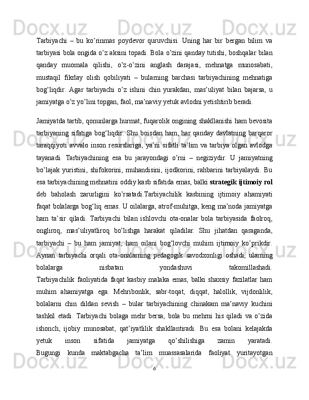 Tarbiyachi   –   bu   ko’rinmas   poydevor   quruvchisi.   Uning   har   bir   bergan   bilim   va
tarbiyasi bola ongida o’z aksini topadi. Bola o’zini qanday tutishi, boshqalar bilan
qanday   muomala   qilishi,   o’z-o’zini   anglash   darajasi,   mehnatga   munosabati,
mustaqil   fikrlay   olish   qobiliyati   –   bularning   barchasi   tarbiyachining   mehnatiga
bog‘liqdir.   Agar   tarbiyachi   o’z   ishini   chin   yurakdan,   mas’uliyat   bilan   bajarsa,   u
jamiyatga o’z yo’lini topgan, faol, ma’naviy yetuk avlodni yetishtirib beradi.
Jamiyatda tartib, qonunlarga hurmat, fuqarolik ongining shakllanishi ham bevosita
tarbiyaning   sifatiga   bog‘liqdir.  Shu  boisdan   ham,   har   qanday   davlatning   barqaror
taraqqiyoti  avvalo  inson resurslariga, ya’ni  sifatli  ta’lim  va tarbiya olgan avlodga
tayanadi.   Tarbiyachining   esa   bu   jarayondagi   o’rni   –   negiziydir.   U   jamiyatning
bo’lajak   yuristini,   shifokorini,   muhandisini,   ijodkorini,   rahbarini   tarbiyalaydi.   Bu
esa tarbiyachining mehnatini oddiy kasb sifatida emas, balki  strategik ijtimoiy rol
deb   baholash   zarurligini   ko’rsatadi.Tarbiyachilik   kasbining   ijtimoiy   ahamiyati
faqat bolalarga bog‘liq emas. U oilalarga, atrof-muhitga, keng ma’noda jamiyatga
ham   ta’sir   qiladi.   Tarbiyachi   bilan   ishlovchi   ota-onalar   bola   tarbiyasida   faolroq,
ongliroq,   mas’uliyatliroq   bo’lishga   harakat   qiladilar.   Shu   jihatdan   qaraganda,
tarbiyachi   –   bu   ham   jamiyat,   ham   oilani   bog‘lovchi   muhim   ijtimoiy   ko’prikdir.
Aynan   tarbiyachi   orqali   ota-onalarning   pedagogik   savodxonligi   oshadi,   ularning
bolalarga   nisbatan   yondashuvi   takomillashadi.
Tarbiyachilik   faoliyatida   faqat   kasbiy   malaka   emas,   balki   shaxsiy   fazilatlar   ham
muhim   ahamiyatga   ega.   Mehribonlik,   sabr-toqat,   diqqat,   halollik,   vijdonlilik,
bolalarni   chin   dildan   sevish   –   bular   tarbiyachining   chinakam   ma’naviy   kuchini
tashkil   etadi.   Tarbiyachi   bolaga   mehr   bersa,   bola   bu   mehrni   his   qiladi   va   o’zida
ishonch,   ijobiy   munosabat,   qat’iyatlilik   shakllantiradi.   Bu   esa   bolani   kelajakda
yetuk   inson   sifatida   jamiyatga   qo’shilishiga   zamin   yaratadi.
Bugungi   kunda   maktabgacha   ta’lim   muassasalarida   faoliyat   yuritayotgan
6 