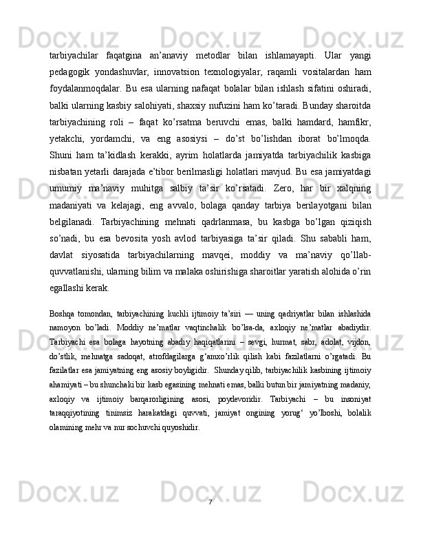 tarbiyachilar   faqatgina   an’anaviy   metodlar   bilan   ishlamayapti.   Ular   yangi
pedagogik   yondashuvlar,   innovatsion   texnologiyalar,   raqamli   vositalardan   ham
foydalanmoqdalar.   Bu   esa   ularning   nafaqat   bolalar   bilan   ishlash   sifatini   oshiradi,
balki ularning kasbiy salohiyati, shaxsiy nufuzini ham ko’taradi. Bunday sharoitda
tarbiyachining   roli   –   faqat   ko’rsatma   beruvchi   emas,   balki   hamdard,   hamfikr,
yetakchi,   yordamchi,   va   eng   asosiysi   –   do’st   bo’lishdan   iborat   bo’lmoqda.
Shuni   ham   ta’kidlash   kerakki,   ayrim   holatlarda   jamiyatda   tarbiyachilik   kasbiga
nisbatan yetarli darajada e’tibor berilmasligi holatlari mavjud. Bu esa jamiyatdagi
umumiy   ma’naviy   muhitga   salbiy   ta’sir   ko’rsatadi.   Zero,   har   bir   xalqning
madaniyati   va   kelajagi,   eng   avvalo,   bolaga   qanday   tarbiya   berilayotgani   bilan
belgilanadi.   Tarbiyachining   mehnati   qadrlanmasa,   bu   kasbga   bo’lgan   qiziqish
so’nadi,   bu   esa   bevosita   yosh   avlod   tarbiyasiga   ta’sir   qiladi.   Shu   sababli   ham,
davlat   siyosatida   tarbiyachilarning   mavqei,   moddiy   va   ma’naviy   qo’llab-
quvvatlanishi, ularning bilim va malaka oshirishiga sharoitlar yaratish alohida o’rin
egallashi kerak.
Boshqa   tomondan,   tarbiyachining   kuchli   ijtimoiy   ta’siri   —   uning   qadriyatlar   bilan   ishlashida
namoyon   bo’ladi.   Moddiy   ne’matlar   vaqtinchalik   bo’lsa-da,   axloqiy   ne’matlar   abadiydir.
Tarbiyachi   esa   bolaga   hayotning   abadiy   haqiqatlarini   –   sevgi,   hurmat,   sabr,   adolat,   vijdon,
do’stlik,   mehnatga   sadoqat,   atrofdagilarga   g‘amxo’rlik   qilish   kabi   fazilatlarni   o’rgatadi.   Bu
fazilatlar esa jamiyatning eng asosiy boyligidir.   Shunday qilib, tarbiyachilik kasbining ijtimoiy
ahamiyati – bu shunchaki bir kasb egasining mehnati emas, balki butun bir jamiyatning madaniy,
axloqiy   va   ijtimoiy   barqarorligining   asosi,   poydevoridir.   Tarbiyachi   –   bu   insoniyat
taraqqiyotining   tinimsiz   harakatdagi   quvvati,   jamiyat   ongining   yorug‘   yo’lboshi,   bolalik
olamining mehr va nur sochuvchi quyoshidir.
7 