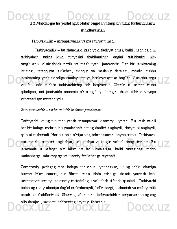 1.2.Maktabgacha yoshdagi bolalar ongida vatanparvarlik tushunchasini
shakllantirish
  Tarbiyachilik – insonparvarlik va mas’uliyat timsoli
                     Tarbiyachilik – bu shunchaki kasb yoki faoliyat emas, balki inson qalbini
tarbiyalash,   uning   ichki   dunyosini   shakllantirish,   ongini,   tafakkurini,   his-
tuyg‘ularini   o’stirishdek   nozik   va   mas’uliyatli   jarayondir.   Har   bir   jamiyatning
kelajagi,   taraqqiyot   sur’atlari,   axloqiy   va   madaniy   darajasi,   avvalo,   ushbu
jamiyatning   yosh   avlodiga   qanday   tarbiya   berilayotganiga   bog‘liq.   Ana   shu   ezgu
vazifani   ado   etishda   tarbiyachining   roli   beqiyosdir.   Chunki   u   insonni   inson
qiladigan,   uni   jamiyatda   munosib   o’rin   egallay   oladigan   shaxs   sifatida   voyaga
yetkazadigan murabbiydir.
Insonparvarlik – tarbiyachilik kasbining mohiyati
Tarbiyachilikning   tub   mohiyatida   insonparvarlik   tamoyili   yotadi.   Bu   kasb   vakili
har bir bolaga mehr bilan yondashadi, uning dardini tinglaydi, ehtiyojini anglaydi,
qalbini tushunadi. Har bir bola o’ziga xos, takrorlanmas, noyob shaxs. Tarbiyachi
esa   ana   shu   shaxsni   anglashga,   tushunishga   va   to’g‘ri   yo’naltirishga   intiladi.   Bu
jarayonda   u   nafaqat   o’z   bilim   va   ko’nikmalariga,   balki   yuragidagi   mehr-
muhabbatga, sabr-toqatga va insoniy fazilatlariga tayanadi.
Zamonaviy   pedagogikada   bolaga   individual   yondashuv,   uning   ichki   olamiga
hurmat   bilan   qarash,   o’z   fikrini   erkin   ifoda   etishiga   sharoit   yaratish   kabi
insonparvar   tamoyillar   asosiy   metodologik   yo’nalish   sifatida   qaraladi.   Tarbiyachi
bolaning ruhiy olamiga dag‘al aralashmaydi, balki sevgi, tushunish va muloyimlik
orqali uni shakllantiradi. Shuning uchun ham, tarbiyachilik insonparvarlikning eng
oliy darajasi, mehr-muhabbatning hayotiy ifodasidir.
8 