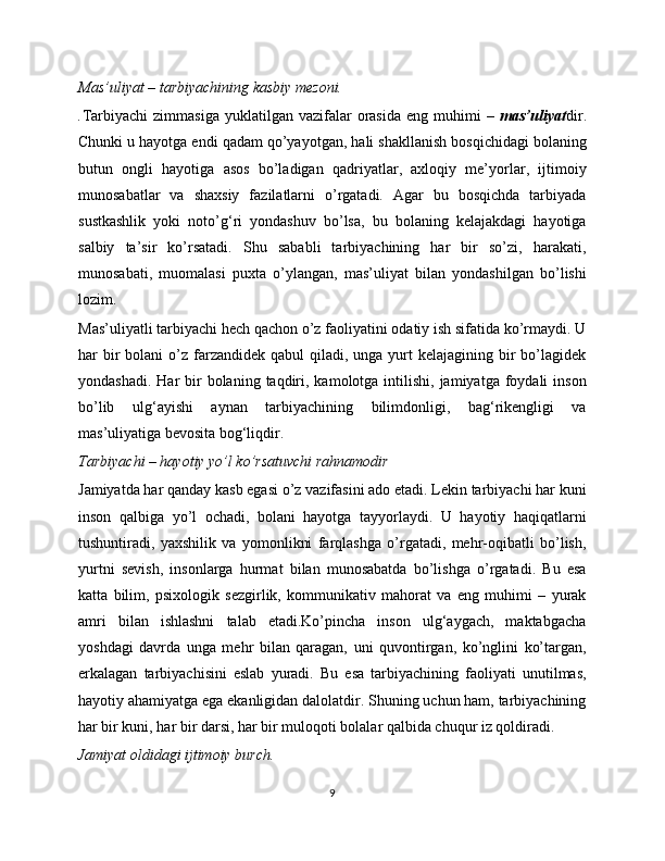 Mas’uliyat – tarbiyachining kasbiy mezoni.
. Tarbiyachi  zimmasiga   yuklatilgan  vazifalar   orasida   eng  muhimi   –   mas’uliyat dir.
Chunki u hayotga endi qadam qo’yayotgan, hali shakllanish bosqichidagi bolaning
butun   ongli   hayotiga   asos   bo’ladigan   qadriyatlar,   axloqiy   me’yorlar,   ijtimoiy
munosabatlar   va   shaxsiy   fazilatlarni   o’rgatadi.   Agar   bu   bosqichda   tarbiyada
sustkashlik   yoki   noto’g‘ri   yondashuv   bo’lsa,   bu   bolaning   kelajakdagi   hayotiga
salbiy   ta’sir   ko’rsatadi.   Shu   sababli   tarbiyachining   har   bir   so’zi,   harakati,
munosabati,   muomalasi   puxta   o’ylangan,   mas’uliyat   bilan   yondashilgan   bo’lishi
lozim.
Mas’uliyatli tarbiyachi hech qachon o’z faoliyatini odatiy ish sifatida ko’rmaydi. U
har  bir  bolani   o’z  farzandidek  qabul   qiladi,  unga  yurt   kelajagining bir  bo’lagidek
yondashadi.  Har  bir  bolaning  taqdiri,  kamolotga intilishi,  jamiyatga  foydali   inson
bo’lib   ulg‘ayishi   aynan   tarbiyachining   bilimdonligi,   bag‘rikengligi   va
mas’uliyatiga bevosita bog‘liqdir.
Tarbiyachi – hayotiy yo’l ko’rsatuvchi rahnamodir
Jamiyatda har qanday kasb egasi o’z vazifasini ado etadi. Lekin tarbiyachi har kuni
inson   qalbiga   yo’l   ochadi,   bolani   hayotga   tayyorlaydi.   U   hayotiy   haqiqatlarni
tushuntiradi,   yaxshilik   va   yomonlikni   farqlashga   o’rgatadi,   mehr-oqibatli   bo’lish,
yurtni   sevish,   insonlarga   hurmat   bilan   munosabatda   bo’lishga   o’rgatadi.   Bu   esa
katta   bilim,   psixologik   sezgirlik,   kommunikativ   mahorat   va   eng   muhimi   –   yurak
amri   bilan   ishlashni   talab   etadi.Ko’pincha   inson   ulg‘aygach,   maktabgacha
yoshdagi   davrda   unga   mehr   bilan   qaragan,   uni   quvontirgan,   ko’nglini   ko’targan,
erkalagan   tarbiyachisini   eslab   yuradi.   Bu   esa   tarbiyachining   faoliyati   unutilmas,
hayotiy ahamiyatga ega ekanligidan dalolatdir. Shuning uchun ham, tarbiyachining
har bir kuni, har bir darsi, har bir muloqoti bolalar qalbida chuqur iz qoldiradi.
Jamiyat oldidagi ijtimoiy burch.
9 