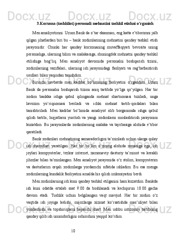 103. Korxona (tashkilot) personali mehnatini tashkil etishni o‘rganish
Men amaliyotimni    Uzum Bank  da o‘tar ekanman, eng katta e’tiborimni jalb
qilgan jihatlardan biri bu – bank xodimlarining mehnatini qanday tashkil  etish
jarayonidir.   Chunki   har   qanday   korxonaning   muvaffaqiyati   bevosita   uning
personaliga, ularning bilim va malakasiga, shuningdek mehnatni qanday tashkil
etilishiga   bog‘liq.   Men   amaliyot   davomida   personalni   boshqarish   tizimi,
xodimlarning   vazifalari,   ularning   ish   jarayonidagi   faoliyati   va   rag‘batlantirish
usullari bilan yaqindan tanishdim.
Birinchi   navbatda   men   kadrlar   bo‘limining   faoliyatini   o‘rgandim.   Uzum
Bank   da   personalni   boshqarish   tizimi   aniq   tartibda   yo‘lga   qo‘yilgan.   Har   bir
xodim   bankka   ishga   qabul   qilinganda   mehnat   shartnomasi   tuziladi,   unga
lavozim   yo‘riqnomasi   beriladi   va   ichki   mehnat   tartib-qoidalari   bilan
tanishtiriladi.   Men   kadrlar   bo‘limida   amaliyot   olib   borganimda   ishga   qabul
qilish   tartibi,   hujjatlarni   yuritish   va   yangi   xodimlarni   moslashtirish   jarayonini
kuzatdim.   Bu   jarayonlarda   xodimlarning   malaka   va   tajribasiga   alohida   e’tibor
qaratiladi.
Bank xodimlari mehnatining samaradorligini ta’minlash uchun ularga qulay
ish   sharoitlari   yaratilgan.   Har   bir   bo‘lim   o‘zining   alohida   xonasiga   ega,   ish
joylari   kompyuterlar,   tezkor   internet,   zamonaviy   dasturiy   ta’minot   va   kerakli
jihozlar bilan ta’minlangan. Men amaliyot jarayonida o‘z stolim, kompyuterim
va   dasturlarim   orqali   xodimlarga   yordamchi   sifatida   ishladim.   Bu   esa   menga
xodimlarning kundalik faoliyatini amalda his qilish imkoniyatini berdi.
Men xodimlarning ish kuni qanday tashkil etilganini ham kuzatdim. Bankda
ish   kuni   odatda   ertalab   soat   9:00   da   boshlanadi   va   kechqurun   18:00   gacha
davom   etadi.   Tushlik   uchun   belgilangan   vaqt   mavjud.   Har   bir   xodim   o‘z
vaqtida   ish   joyiga   kelishi,   mijozlarga   xizmat   ko‘rsatishda   mas’uliyat   bilan
yondashishi   va   topshiriqlarni   bajarishi   shart.   Men   ushbu   intizomiy   tartibning
qanday qilib ish unumdorligini oshirishini yaqqol ko‘rdim. 