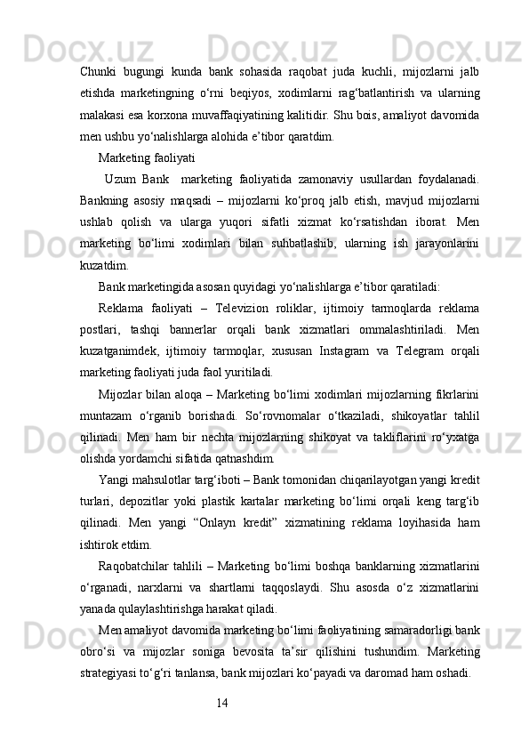 14Chunki   bugungi   kunda   bank   sohasida   raqobat   juda   kuchli,   mijozlarni   jalb
etishda   marketingning   o‘rni   beqiyos,   xodimlarni   rag‘batlantirish   va   ularning
malakasi esa korxona muvaffaqiyatining kalitidir. Shu bois, amaliyot davomida
men ushbu yo‘nalishlarga alohida e’tibor qaratdim.
Marketing faoliyati
  Uzum   Bank     marketing   faoliyatida   zamonaviy   usullardan   foydalanadi.
Bankning   asosiy   maqsadi   –   mijozlarni   ko‘proq   jalb   etish,   mavjud   mijozlarni
ushlab   qolish   va   ularga   yuqori   sifatli   xizmat   ko‘rsatishdan   iborat.   Men
marketing   bo‘limi   xodimlari   bilan   suhbatlashib,   ularning   ish   jarayonlarini
kuzatdim.
Bank marketingida asosan quyidagi yo‘nalishlarga e’tibor qaratiladi:
Reklama   faoliyati   –   Televizion   roliklar,   ijtimoiy   tarmoqlarda   reklama
postlari,   tashqi   bannerlar   orqali   bank   xizmatlari   ommalashtiriladi.   Men
kuzatganimdek,   ijtimoiy   tarmoqlar,   xususan   Instagram   va   Telegram   orqali
marketing faoliyati juda faol yuritiladi.
Mijozlar   bilan  aloqa  –  Marketing  bo‘limi   xodimlari  mijozlarning  fikrlarini
muntazam   o‘rganib   borishadi.   So‘rovnomalar   o‘tkaziladi,   shikoyatlar   tahlil
qilinadi.   Men   ham   bir   nechta   mijozlarning   shikoyat   va   takliflarini   ro‘yxatga
olishda yordamchi sifatida qatnashdim.
Yangi mahsulotlar targ‘iboti – Bank tomonidan chiqarilayotgan yangi kredit
turlari,   depozitlar   yoki   plastik   kartalar   marketing   bo‘limi   orqali   keng   targ‘ib
qilinadi.   Men   yangi   “Onlayn   kredit”   xizmatining   reklama   loyihasida   ham
ishtirok etdim.
Raqobatchilar   tahlili   –   Marketing   bo‘limi   boshqa   banklarning   xizmatlarini
o‘rganadi,   narxlarni   va   shartlarni   taqqoslaydi.   Shu   asosda   o‘z   xizmatlarini
yanada qulaylashtirishga harakat qiladi.
Men amaliyot davomida marketing bo‘limi faoliyatining samaradorligi bank
obro‘si   va   mijozlar   soniga   bevosita   ta’sir   qilishini   tushundim.   Marketing
strategiyasi to‘g‘ri tanlansa, bank mijozlari ko‘payadi va daromad ham oshadi.