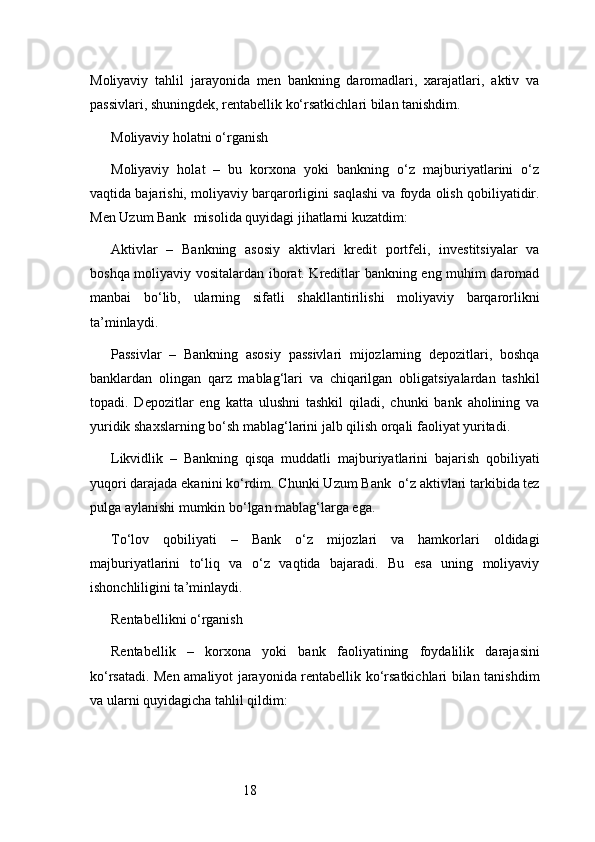 18Moliyaviy   tahlil   jarayonida   men   bankning   daromadlari,   xarajatlari,   aktiv   va
passivlari, shuningdek, rentabellik ko‘rsatkichlari bilan tanishdim.
Moliyaviy holatni o‘rganish
Moliyaviy   holat   –   bu   korxona   yoki   bankning   o‘z   majburiyatlarini   o‘z
vaqtida bajarishi, moliyaviy barqarorligini saqlashi va foyda olish qobiliyatidir.
Men  Uzum Bank   misolida quyidagi jihatlarni kuzatdim:
Aktivlar   –   Bankning   asosiy   aktivlari   kredit   portfeli,   investitsiyalar   va
boshqa moliyaviy vositalardan iborat. Kreditlar bankning eng muhim daromad
manbai   bo‘lib,   ularning   sifatli   shakllantirilishi   moliyaviy   barqarorlikni
ta’minlaydi.
Passivlar   –   Bankning   asosiy   passivlari   mijozlarning   depozitlari,   boshqa
banklardan   olingan   qarz   mablag‘lari   va   chiqarilgan   obligatsiyalardan   tashkil
topadi.   Depozitlar   eng   katta   ulushni   tashkil   qiladi,   chunki   bank   aholining   va
yuridik shaxslarning bo‘sh mablag‘larini jalb qilish orqali faoliyat yuritadi.
Likvidlik   –   Bankning   qisqa   muddatli   majburiyatlarini   bajarish   qobiliyati
yuqori darajada ekanini ko‘rdim. Chunki  Uzum Bank   o‘z aktivlari tarkibida tez
pulga aylanishi mumkin bo‘lgan mablag‘larga ega.
To‘lov   qobiliyati   –   Bank   o‘z   mijozlari   va   hamkorlari   oldidagi
majburiyatlarini   to‘liq   va   o‘z   vaqtida   bajaradi.   Bu   esa   uning   moliyaviy
ishonchliligini ta’minlaydi.
Rentabellikni o‘rganish
Rentabellik   –   korxona   yoki   bank   faoliyatining   foydalilik   darajasini
ko‘rsatadi. Men amaliyot jarayonida rentabellik ko‘rsatkichlari bilan tanishdim
va ularni quyidagicha tahlil qildim: 