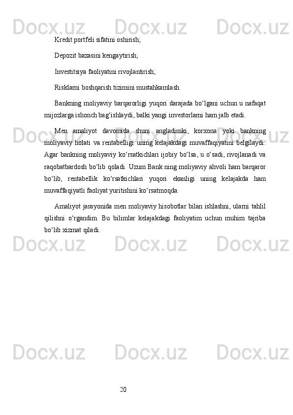 20Kredit portfeli sifatini oshirish;
Depozit bazasini kengaytirish;
Investitsiya faoliyatini rivojlantirish;
Risklarni boshqarish tizimini mustahkamlash.
Bankning moliyaviy barqarorligi yuqori  darajada bo‘lgani  uchun u nafaqat
mijozlarga ishonch bag‘ishlaydi, balki yangi investorlarni ham jalb etadi.
Men   amaliyot   davomida   shuni   angladimki,   korxona   yoki   bankning
moliyaviy   holati   va   rentabelligi   uning   kelajakdagi   muvaffaqiyatini   belgilaydi.
Agar bankning moliyaviy ko‘rsatkichlari ijobiy bo‘lsa, u o‘sadi, rivojlanadi  va
raqobatbardosh bo‘lib qoladi.   Uzum Bank   ning moliyaviy ahvoli ham barqaror
bo‘lib,   rentabellik   ko‘rsatkichlari   yuqori   ekanligi   uning   kelajakda   ham
muvaffaqiyatli faoliyat yuritishini ko‘rsatmoqda.
Amaliyot jarayonida men moliyaviy hisobotlar bilan ishlashni, ularni tahlil
qilishni   o‘rgandim.   Bu   bilimlar   kelajakdagi   faoliyatim   uchun   muhim   tajriba
bo‘lib xizmat qiladi. 