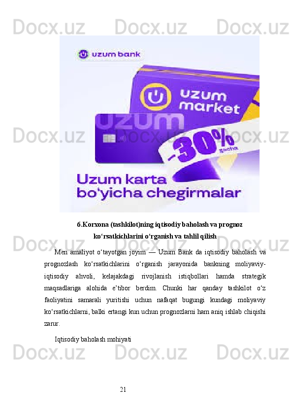 216. Korxona (tashkilot)ning iqtisodiy baholash va prognoz
ko‘rsatkichlarini o‘rganish va tahlil qilish
Men   amaliyot   o‘tayotgan   joyim   —   Uzum   Bank   da   iqtisodiy   baholash   va
prognozlash   ko‘rsatkichlarini   o‘rganish   jarayonida   bankning   moliyaviy-
iqtisodiy   ahvoli,   kelajakdagi   rivojlanish   istiqbollari   hamda   strategik
maqsadlariga   alohida   e’tibor   berdim.   Chunki   har   qanday   tashkilot   o‘z
faoliyatini   samarali   yuritishi   uchun   nafaqat   bugungi   kundagi   moliyaviy
ko‘rsatkichlarni, balki ertangi kun uchun prognozlarni ham aniq ishlab chiqishi
zarur.
Iqtisodiy baholash mohiyati 