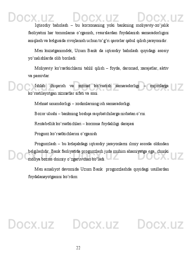 22Iqtisodiy   baholash   –   bu   korxonaning   yoki   bankning   moliyaviy-xo‘jalik
faoliyatini   har   tomonlama   o‘rganish,   resurslardan   foydalanish   samaradorligini
aniqlash va kelgusida rivojlanish uchun to‘g‘ri qarorlar qabul qilish jarayonidir.
Men   kuzatganimdek,   Uzum   Bank   da   iqtisodiy   baholash   quyidagi   asosiy
yo‘nalishlarda olib boriladi:
Moliyaviy   ko‘rsatkichlarni   tahlil   qilish   –   foyda,   daromad,   xarajatlar,   aktiv
va passivlar.
Ishlab   chiqarish   va   xizmat   ko‘rsatish   samaradorligi   –   mijozlarga
ko‘rsatilayotgan xizmatlar sifati va soni.
Mehnat unumdorligi – xodimlarning ish samaradorligi.
Bozor ulushi – bankning boshqa raqobatchilarga nisbatan o‘rni.
Rentabellik ko‘rsatkichlari – korxona foydaliligi darajasi
Prognoz ko‘rsatkichlarini o‘rganish
Prognozlash   –   bu   kelajakdagi   iqtisodiy   jarayonlarni   ilmiy   asosda   oldindan
belgilashdir. Bank faoliyatida prognozlash juda muhim ahamiyatga ega, chunki
moliya bozori doimiy o‘zgaruvchan bo‘ladi.
Men   amaliyot   davomida   Uzum   Bank     prognozlashda   quyidagi   usullardan
foydalanayotganini ko‘rdim: 