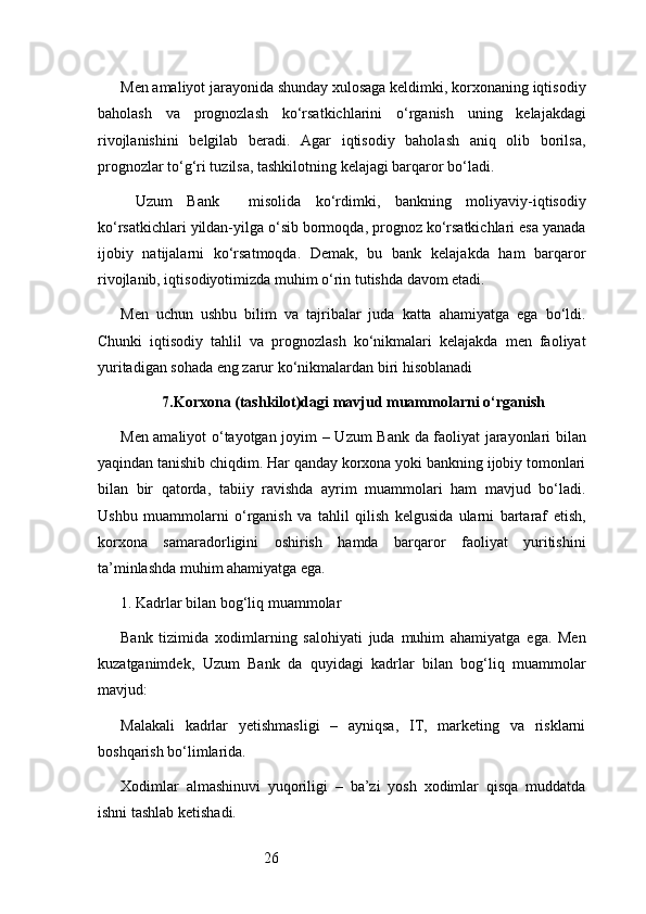 26Men amaliyot jarayonida shunday xulosaga keldimki, korxonaning iqtisodiy
baholash   va   prognozlash   ko‘rsatkichlarini   o‘rganish   uning   kelajakdagi
rivojlanishini   belgilab   beradi.   Agar   iqtisodiy   baholash   aniq   olib   borilsa,
prognozlar to‘g‘ri tuzilsa, tashkilotning kelajagi barqaror bo‘ladi.
  Uzum   Bank     misolida   ko‘rdimki,   bankning   moliyaviy-iqtisodiy
ko‘rsatkichlari yildan-yilga o‘sib bormoqda, prognoz ko‘rsatkichlari esa yanada
ijobiy   natijalarni   ko‘rsatmoqda.   Demak,   bu   bank   kelajakda   ham   barqaror
rivojlanib, iqtisodiyotimizda muhim o‘rin tutishda davom etadi.
Men   uchun   ushbu   bilim   va   tajribalar   juda   katta   ahamiyatga   ega   bo‘ldi.
Chunki   iqtisodiy   tahlil   va   prognozlash   ko‘nikmalari   kelajakda   men   faoliyat
yuritadigan sohada eng zarur ko‘nikmalardan biri hisoblanadi
7. Korxona (tashkilot)dagi mavjud muammolarni o‘rganish
Men amaliyot o‘tayotgan joyim –   Uzum Bank   da faoliyat jarayonlari bilan
yaqindan tanishib chiqdim. Har qanday korxona yoki bankning ijobiy tomonlari
bilan   bir   qatorda,   tabiiy   ravishda   ayrim   muammolari   ham   mavjud   bo‘ladi.
Ushbu   muammolarni   o‘rganish   va   tahlil   qilish   kelgusida   ularni   bartaraf   etish,
korxona   samaradorligini   oshirish   hamda   barqaror   faoliyat   yuritishini
ta’minlashda muhim ahamiyatga ega.
1. Kadrlar bilan bog‘liq muammolar
Bank   tizimida   xodimlarning   salohiyati   juda   muhim   ahamiyatga   ega.   Men
kuzatganimdek,   Uzum   Bank   da   quyidagi   kadrlar   bilan   bog‘liq   muammolar
mavjud:
Malakali   kadrlar   yetishmasligi   –   ayniqsa,   IT,   marketing   va   risklarni
boshqarish bo‘limlarida.
Xodimlar   almashinuvi   yuqoriligi   –   ba’zi   yosh   xodimlar   qisqa   muddatda
ishni tashlab ketishadi. 