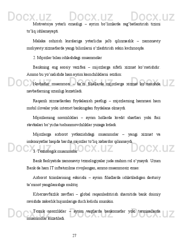 27Motivatsiya   yetarli   emasligi   –   ayrim   bo‘limlarda   rag‘batlantirish   tizimi
to‘liq ishlamayapti.
Malaka   oshirish   kurslariga   yetarlicha   jalb   qilinmaslik   –   zamonaviy
moliyaviy xizmatlarda yangi bilimlarni o‘zlashtirish sekin kechmoqda.
2. Mijozlar bilan ishlashdagi muammolar
Bankning   eng   asosiy   vazifasi   –   mijozlarga   sifatli   xizmat   ko‘rsatishdir.
Ammo bu yo‘nalishda ham ayrim kamchiliklarni sezdim:
Navbatlar   muammosi   –   ba’zi   filiallarda   mijozlarga   xizmat   ko‘rsatishda
navbatlarning uzunligi kuzatiladi.
Raqamli   xizmatlardan   foydalanish   pastligi   –   mijozlarning   hammasi   ham
mobil ilovalar yoki internet bankingdan foydalana olmaydi.
Mijozlarning   noroziliklari   –   ayrim   hollarda   kredit   shartlari   yoki   foiz
stavkalari bo‘yicha tushunmovchiliklar yuzaga keladi.
Mijozlarga   axborot   yetkazishdagi   muammolar   –   yangi   xizmat   va
imkoniyatlar haqida barcha mijozlar to‘liq xabardor qilinmaydi.
3. Texnologik muammolar
Bank faoliyatida zamonaviy texnologiyalar juda muhim rol o‘ynaydi.  Uzum
Bank  da ham IT infratuzilma rivojlangan, ammo muammosiz emas:
Axborot   tizimlarining   eskirishi   –   ayrim   filiallarda   ishlatiladigan   dasturiy
ta’minot yangilanishga muhtoj.
Kiberxavfsizlik   xavflari   –   global   raqamlashtirish   sharoitida   bank   doimiy
ravishda xakerlik hujumlariga duch kelishi mumkin.
Texnik   nosozliklar   –   ayrim   vaqtlarda   bankomatlar   yoki   terminallarda
muammolar kuzatiladi. 