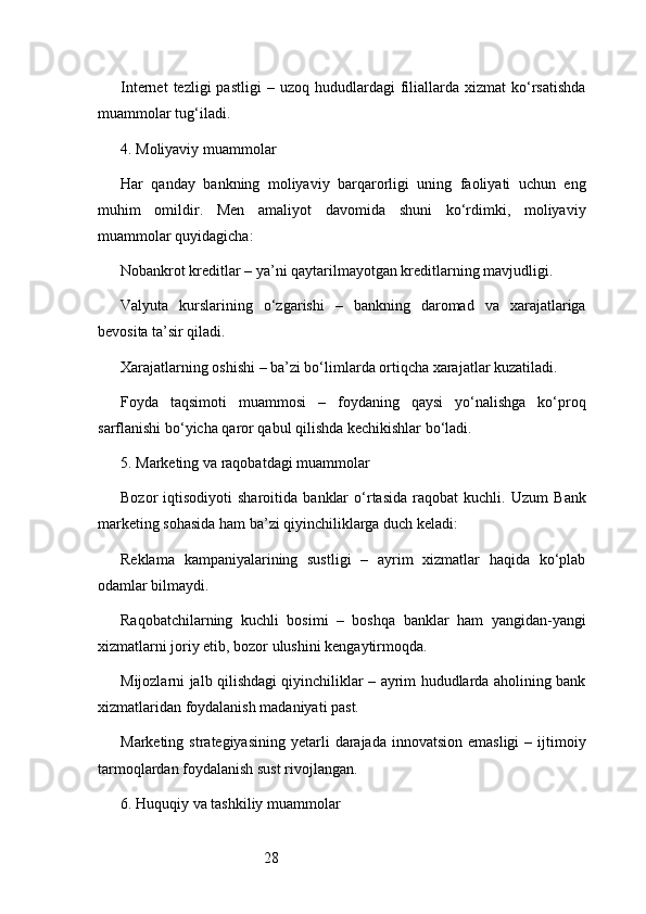 28Internet  tezligi  pastligi  –  uzoq   hududlardagi  filiallarda   xizmat   ko‘rsatishda
muammolar tug‘iladi.
4. Moliyaviy muammolar
Har   qanday   bankning   moliyaviy   barqarorligi   uning   faoliyati   uchun   eng
muhim   omildir.   Men   amaliyot   davomida   shuni   ko‘rdimki,   moliyaviy
muammolar quyidagicha:
Nobankrot kreditlar – ya’ni qaytarilmayotgan kreditlarning mavjudligi.
Valyuta   kurslarining   o‘zgarishi   –   bankning   daromad   va   xarajatlariga
bevosita ta’sir qiladi.
Xarajatlarning oshishi – ba’zi bo‘limlarda ortiqcha xarajatlar kuzatiladi.
Foyda   taqsimoti   muammosi   –   foydaning   qaysi   yo‘nalishga   ko‘proq
sarflanishi bo‘yicha qaror qabul qilishda kechikishlar bo‘ladi.
5. Marketing va raqobatdagi muammolar
Bozor   iqtisodiyoti   sharoitida   banklar   o‘rtasida   raqobat   kuchli.   Uzum   Bank
marketing sohasida ham ba’zi qiyinchiliklarga duch keladi:
Reklama   kampaniyalarining   sustligi   –   ayrim   xizmatlar   haqida   ko‘plab
odamlar bilmaydi.
Raqobatchilarning   kuchli   bosimi   –   boshqa   banklar   ham   yangidan-yangi
xizmatlarni joriy etib, bozor ulushini kengaytirmoqda.
Mijozlarni jalb qilishdagi qiyinchiliklar – ayrim hududlarda aholining bank
xizmatlaridan foydalanish madaniyati past.
Marketing  strategiyasining  yetarli   darajada  innovatsion  emasligi  –  ijtimoiy
tarmoqlardan foydalanish sust rivojlangan.
6. Huquqiy va tashkiliy muammolar