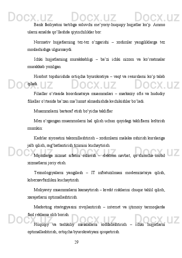 29Bank  faoliyatini   tartibga   soluvchi  me’yoriy-huquqiy  hujjatlar  ko‘p.  Ammo
ularni amalda qo‘llashda qiyinchiliklar bor:
Normativ   hujjatlarning   tez-tez   o‘zgarishi   –   xodimlar   yangiliklarga   tez
moslashishga ulgurmaydi.
Ichki   hujjatlarning   murakkabligi   –   ba’zi   ichki   nizom   va   ko‘rsatmalar
murakkab yozilgan.
Hisobot topshirishda ortiqcha byurokratiya – vaqt va resurslarni ko‘p talab
qiladi.
Filiallar   o‘rtasida   koordinatsiya   muammolari   –   markaziy   ofis   va   hududiy
filiallar o‘rtasida ba’zan ma’lumot almashishda kechikishlar bo‘ladi.
Muammolarni bartaraf etish bo‘yicha takliflar
Men o‘rgangan muammolarni hal qilish uchun quyidagi takliflarni keltirish
mumkin:
Kadrlar siyosatini takomillashtirish – xodimlarni malaka oshirish kurslariga
jalb qilish, rag‘batlantirish tizimini kuchaytirish.
Mijozlarga   xizmat   sifatini   oshirish   –   elektron   navbat,   qo‘shimcha   mobil
xizmatlarni joriy etish.
Texnologiyalarni   yangilash   –   IT   infratuzilmani   modernizatsiya   qilish,
kiberxavfsizlikni kuchaytirish.
Moliyaviy muammolarni kamaytirish – kredit risklarini chuqur tahlil qilish,
xarajatlarni optimallashtirish.
Marketing   strategiyasini   rivojlantirish   –   internet   va   ijtimoiy   tarmoqlarda
faol reklama olib borish.
Huquqiy   va   tashkiliy   masalalarni   soddalashtirish   –   ichki   hujjatlarni
optimallashtirish, ortiqcha byurokratiyani qisqartirish.