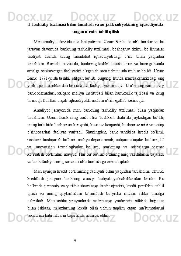 41. Tashkiliy tuzilmasi bilan tanishish va xo‘jalik subyektining iqtisodiyotda
tutgan o‘rnini tahlil qilish
Men amaliyot davrida o‘z faoliyatimni     Uzum Bank     da olib bordim va bu
jarayon   davomida   bankning   tashkiliy   tuzilmasi,   boshqaruv   tizimi,   bo‘linmalar
faoliyati   hamda   uning   mamlakat   iqtisodiyotidagi   o‘rni   bilan   yaqindan
tanishdim.   Birinchi   navbatda,   bankning   tashkil   topish   tarixi   va   hozirgi   kunda
amalga oshirayotgan faoliyatini o‘rganish men uchun juda muhim bo‘ldi.  Uzum
Bank     1991-yilda tashkil  etilgan bo‘lib, bugungi kunda mamlakatimizdagi eng
yirik tijorat banklaridan biri sifatida faoliyat yuritmoqda. U o‘zining zamonaviy
bank   xizmatlari,   xalqaro   moliya   institutlari   bilan   hamkorlik   tajribasi   va   keng
tarmoqli filiallari orqali iqtisodiyotda muhim o‘rin egallab kelmoqda.
Amaliyot   jarayonida   men   bankning   tashkiliy   tuzilmasi   bilan   yaqindan
tanishdim.   Uzum   Bank   ning   bosh   ofisi   Toshkent   shahrida   joylashgan   bo‘lib,
uning tarkibida boshqaruv kengashi, kuzatuv kengashi, boshqaruv raisi va uning
o‘rinbosarlari   faoliyat   yuritadi.   Shuningdek,   bank   tarkibida   kredit   bo‘limi,
risklarni boshqarish bo‘limi, moliya departamenti, xalqaro aloqalar bo‘limi, IT
va   innovatsion   texnologiyalar   bo‘limi,   marketing   va   mijozlarga   xizmat
ko‘rsatish bo‘limlari mavjud. Har bir bo‘lim o‘zining aniq vazifalarini bajaradi
va bank faoliyatining samarali olib borilishiga xizmat qiladi.
Men ayniqsa kredit bo‘limining faoliyati bilan yaqindan tanishdim. Chunki
kreditlash   jarayoni   bankning   asosiy   faoliyat   yo‘nalishlaridan   biridir.   Bu
bo‘limda   jismoniy   va   yuridik   shaxslarga   kredit   ajratish,   kredit   portfelini   tahlil
qilish   va   uning   qaytarilishini   ta’minlash   bo‘yicha   muhim   ishlar   amalga
oshiriladi.   Men   ushbu   jarayonlarda   xodimlarga   yordamchi   sifatida   hujjatlar
bilan   ishlash,   mijozlarning   kredit   olish   uchun   taqdim   etgan   ma’lumotlarini
tekshirish kabi ishlarni bajarishda ishtirok etdim. 